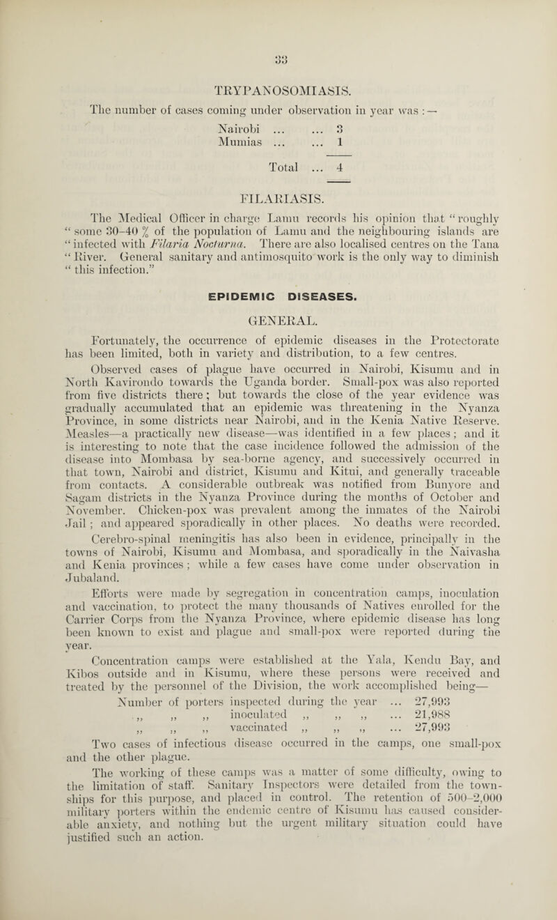 TRYPANOSOMIASIS. The number of cases coming under observation in year was : — Nairobi ... ... 3 Muniias ... ... 1 Total ... 4 FILARIxVSIS. The ^Medical Officer in charge Lamu records his opinion that “ roughly some 30-40 % of the population of Lamu and the neighbouring islands are “ infected with Filaria Noclurna. There arc also localised centres on the Tana “ River. General sanitary and antimosquito work is the only way to diminish “ this infection.” EPIDEMIC DISEASES. GENERAL. gradually Province, Measles- Eortunately, the occurrence of epidemic diseases in the Protectorate has been limited, both in variety and distribution, to a few centres. Observed cases of plague have occurred in Nairobi, Kisumu and in North Kavirondo towards the Uganda border. Small-pox was also reported from five districts there ; but towards the close of the year evidence was accumulated that an epidemic was threatening in the Nyanza in some districts near Nairobi, and in the Kenia Native Reserve, -a practically new disease—was identified in a few places; and it is interesting to note that the case incidence followed the admission of the disease into Mombasa by sea-borne agency, and successively occurred in that town, Nairobi and district, Kisumu and Kitui, and generally traceable from contacts. A considerable outbreak was notified from Bunyore and Sagam districts in the Nyanza Province during the months of October and November. Chicken-pox was prevalent among the inmates of the Nairobi Jail ; and appeared sporadically in other places. No deaths were recorded. Cerebro-spinal meningitis has also been in evidence, principally in the towns of Nairobi, Kisumu and Mombasa, and sporadically in the Naivasha and Kenia provinces ; while a few cases have come under observation in Jubaland. Efforts were made by segregation in concentration camps, inoculation and vaccination, to })rotect the many thousands of Natives enrolled for the Carrier Corps from the Nyanza Province, where epidemic disease has long been known to exist and plague and small-pox were reported during the year. Concentration camps were established at the Yala., Kendu Bay, and Kibos outside and in Kisumu, where these persons were received and treated by the personnel of the Division, the work accomplished being— Number of porters inspected during the year ... 27,993 .,, ,, inoculated ,, ,, ,, ... 21,988 ,, ,, ,, vaccinated ,, ,, ,, ... 27,993 Two cases of infectious disease occurred in the camps, one small-pox and the other plague. The working of these canq)s was a matter of some difficulty, owing to the limitation of staff. Sanitary Inspectors were detailed from the town¬ ships for this purpose, and placed in control. The retention of 500-2,()()() military ]jorters within the endemic centre of Ivisumu h;is caused consider¬ able anxiety, and nothing but the urgent military situation could have justified such an action.