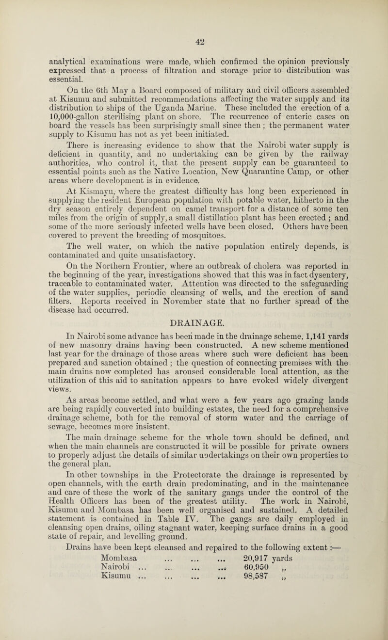 analytical examinations were made, which confirmed the opinion previously expressed that a process of filtration and storage prior to distribution was essential. On the Gth May a Board composed of military and civil officers assembled at Kisumu and submitted recommendations affecting the water supply and its distribution to ships of the Uganda Marine. These included the erection of a 10,000-gallon sterilising plant on shore. The recurrence of enteric cases on board the vessels has been surprisingly small since then ; the permanent water supply to Kisumu has not as yet been initiated. There is increasing evidence to show that the Nairobi water supply is deficient in quantity, and no undertaking can be given by the railwa}^ authorities, who control it, that the present supply can be guaranteed to essential points such as the Native Location, New Quarantine Camp, or other areas where development is in evidence. At Kismayu, where the greatest difficulty has long been experienced in supplying the resident European population with potable water, hitherto in the dry season entirely dependent on camel transport for a distance of some ten miles from the origin of supply, a small distillation plant has been erected ; and some of the more seriously infected wells have been closed. Others have been covered to prevent the breeding of mosquitoes. The well water, on which the native population entirely depends, is contaminated and quite unsatisfactory. On the Northern Frontier, where an outbreak of cholera was reported in the beginning of the year, investigations showed that this was in fact dysentery, traceable to contaminated water. Attention was directed to the safeguarding of the water supplies, periodic cleansing of wells, and the erection of sand filters. Keports received in November state that no further spread of the disease had occurred. DRAINAGE. In Nairobi some advance has been made in the drainage scheme, 1,141 yards of new masonry drains having been constructed. A new scheme mentioned last year for the drainage of those areas where such were deficient has been prepared and sanction obtained ; the question of connecting premises with the main drains now completed has aroused considerable local attention, as the utilization of this aid to sanitation appears to have evoked widely divergent views. As areas become settled, and what were a few years ago grazing lands are being rapidly converted into building estates, the need for a comprehensive drainage scheme, both for the removal of storm water and the carriage of sewage, becomes more insistent. The main drainage scheme for the whole town should be defined, and when the main channels are constructed it will be possible for private owners to properly adjust the details of similar undertakings on their own properties to the general plan. In other townships in the Protectorate the drainage is represented by open channels, with the earth drain predominating, and in the maintenance and care of these the work of the sanitary gangs under the control of the Health Officers has been of the greatest utility. The work in Nairobi, Kisumu and Mombasa has been well organised and sustained. A detailed statement is contained in Table IV. The gangs are daily employed in cleansing open drains, oiling stagnant water, keeping surface drains in a good state of repair, and levelling ground. Drains have been kept cleansed and repaired to the following extent:— Mombasa ... ... ... 20,917 yards Nairobi.* 60,950 „ Kisumu. 98,587 „