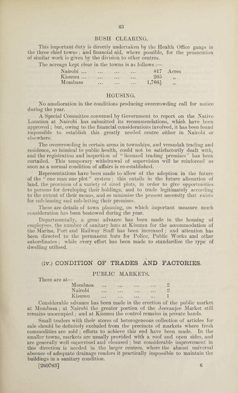 BUSH CLEARING. This important duty is directly undertaken by the Health Office gangs in the three chief towns ; and financial aid, where possible, for the prosecution of similar work is given by the division to other centres. The acreage kept clear in the towns is as follows :— Nairobi ... ... ... ... 817 Acres Kisumu ... ... ... ... 205 „ Mombasa ... ... ... l,766j ,, HOUSING. No amelioration in the conditions producing overcrowding call for notice during the year. A Special Committee convened by Government to report on the Native Location at Nairobi has submitted its recommendations, which have been approved ; but, owing to the financial considerations involved, it has been found impossible to establish this greatly needed centre either in Nairobi or elsewhere. The overcrowding in certain areas in townships, and verandah trading and residence, so inimical to ])ublic health, could not be satisfactorily dealt with, and the registration and inspection of “licensed trading premises” has been curtailed. This temporary withdrawal of supervision will be reinforced as soon as a normal condition of affairs is re-established. Representations have been made to allow of the adoption in the future of the “ one man one plot ” system ; this entails in the future alienation of land, the provision of a variety of sized plots, in order to give opportunities to persons for developing their holdings, and to trade legitimately according to the extent of their means, and so minimise the present necessity that exists for sub-leasing and sub-letting their premises. These are details of town planning, on which important measure much consideration has been bestowed during the year. Departmentally, a great advance has been made in the housing of employees, the number of sanitary huts at Kisumu for the accommodation of the Marine, Port and Railway Staff has been increased ; and attention has been directed to the permanent huts for Police, Public Works and other subordinates ; while every effort has been made to standardize the type of dwelling utilised. (iv.) CONDITION OF TRADES AND FACTORIES. PUBLIC MARKETS. There are at— Mombasa Nairobi Kisumu Considerable advance has been made in the erection of the public market at Mombasa ; at Nairobi the greater portion of the Jeevanjee Market still remains unoccupied ; and at Kisumu the control remains in private hands. Small traders with their stores of heterogeneous collection of articles for sale should be definitely excluded from the precincts of markets where fresh commodities are sold ; efforts to achieve this end have been made. In the smaller towns, markets are usually provided with a roof and open sides, and are generally well supervised and cleansed ; but considerable improvement in this direction is needed in the larger centres, where the almost universal absence of adequate drainage renders it practically impossible to maintain the buildings in a sanitary condition. [2007(53] 6