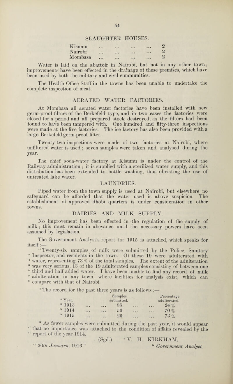 SLAUGHTER HOUSES. Kisumu ... ... ... ... - JS'airobi ... ... ... ... 2 Mombasa ... ... ... ... 2 Water is laid on the abattoir in Nairobi, but not in any other town; improvements have been effeeted in the drainage of these premises, which have been used by both the military and civil cummiinities. The Health Office Staff in the towns has been unable to undertake the complete inspection of meat. AERATED WATER EACTORIES. At Mombasa all aerated water factories have been installed with new germ-proof filters of the Berkefeld type, and in two cases the factories were closed for a period and all prepared stock destroyed, as the filters had been found to have been tampered with. One hundred and fifty-three inspections were made at the five factories. The ice factory has also been provided with a large Berkefeld germ-proof filter. Twenty-two inspections were made of two factories at Nairobi, where unfiltered water is used ; seven samples were taken and analysed during the year. The chief soda-water factory at Kisumu is under the control of the Railway administration ; it is supplied with a sterilized water supply, and this distribution has been extended to bottle washing, thus obviating the use of untreated lake water. LAUNDRIES. Piped water from the town supply is used at Nairobi, but elsewhere no safeguard can be afforded that the water used is above suspicion. The establishment of approved dhobi quarters is under consideration in other towns. DAIRIES AND MILK SUPPLY. No improvement has been effected in the regulation of the supply of milk ; this must remain in abeyance until the necessary powers have been assumed by legislation. The Government Analyst’s report for 1915 is attached, which speaks for itself :— Twenty-six samples of milk were submitted by the Police, Sanitary “ Inspector, and residents in the town. Of these 19 were adulterated with “ water, representing 73 % of the total samples. The extent of the adulteration “ was very serious, 13 of the 19 adulterated samples consisting of between one “ third and half added water. I have been unable to find any record of milk “ adulteration in any town, where facilities for analysis exist, which can “ compare with that of Nairobi. “ The record for the past three years is as follows :— Samples Percentage “ Year. submitted. adulterated. “ 1913 88 24% “ 1914 50 70% “ 1915 26 73% “As fewer samples were submitted during the past year, it would appear “ that no importance was attached to the condition of affairs revealed by the “ report of the year 1914. (Sgd.) “ V. H. KIRKHAM, “ ’J6fA January, 1916.” “ Goveinwient Analyst.