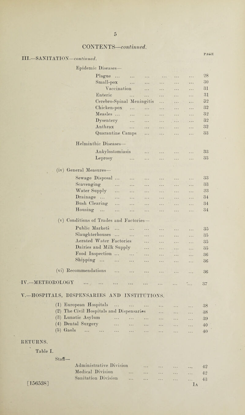 CONTENTS—continued. PAGE III.—SANITATION —continued. Epidemic Diseases— Plague ... ... ... . ... 28 Small-pox ... ... ... ... .... 30 Vaccination ... ... ... ... 31 Enteric ... ... ... ... ... 31 Cerebro-Spinal Meningitis ... ... ... 32 Chicken-pox ... ... ... ... ... 32 Measles ... ... ... ... ... ... 32 Dysentery ... ... ... ... ... 32 Anthrax ... ... ... ... ... 32 Quarantine Camps ... ... ... ... 33 Helminthic Diseases— Ankylostomiasis ... ... ... ... 33 Leprosy ... ... ... ... ... 33 (iv) General Measures— Sewage Disposal ... ... ... ... ... ... 33 Scavenging ... ... ... ... ... ... 33 Water Supply ... ... ... ... ... ... 33 Drainage ... ... ... ... ... ... ... 34 Bush Clearing ... ... ... ... ... ... 34 Housing ... ... ... ... ... ... ... 34 (v) Conditions of Trades and Factories— Public Markets ... ... ... ... ... ... 35 Slaughterhouses ... ... ... ... ... ... 35 Aerated Water Factories ... ... ... ... 35 Dairies and Milk Supply ... ... ... ... 35 Food Inspection ... ... ' ... ... ... ... 33 Shipping. 33 (vi) Recommendations ... ... ... ... ... ... 33 IV.—METEOROLOGY V.—HOSPITALS, DISPENSARIES AND INSTITUTIONS. (1) European Hospitals ... ... ... ... ... ... 33 (2) The Civil Hospitals and Dispensaries ... ... ... 33 (3) Lunatic Asylum ... ... ... ... ... .. 39 (4) Dental Surgery ... ... ... ... ... .. 49 (5) Gaols . ... ... . . 49 RETURNS. Table I. Staff— Administrative Division ... ... ... ... 42 Medical Division ... ... ... ... ... 42 Sanitation Division ... ... ... ... ... 43 [156538] lA