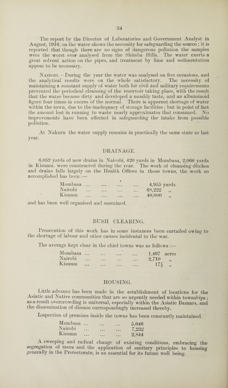 The report by the Director of Laboratories and Government Analyst in August, 1916, on the water shows the necessity for safeguarding the source ; it is reported that though there are no signs of dangerous pollution the samples were the worst ever analysed from the Shimba Hills. The water exerts a great solvent action on the pipes, and treatment by lime and sedimentation appear to be necessary. Naieobi. — During the year the water was analysed on five occasions, and the analytical results were on the whole satisfactory. The necessity of maintaining a constant supply of water both for civil and military requirements prevented the periodical cleansing of the reservoir taking place, with the result that the water became dirty and developed a mouldy taste, and an albuminoid figure four times in excess of the normal. There is apparent shortage of water within the town, due to the inadequacy of storage facilities ; but in point of fact the amount lost in running to waste nearly approximates that consumed. No improvements have been effected in safeguarding the intake from possible pollution. At Nakuru the water supply remains in practically the same state as last year. DRAINAGE. 6,052 yards of new drains in Nairobi, 420 yards in Mombasa, 2,066 yards in Kisumu, were constructed during the year. The work of cleansing ditches and drains falls largely on the Health Offices in those towns, the work so accomplished has been :— * Mombasa ... ... ... ... 4,955 yards. Nairobi . ... ... 68,222 „ Kisumu ... ... . 40,000 „ and has been well organised and sustained. BUSH CLEARING. Prosecution of this work has in some instances been curtailed owing to the shortage of labour and other causes incidental to the war. The average kept clear in the chief towns was as follows :— Mombasa ... ... ... ... 1,497 acres Nairobi . 2,710 Kisumu . 171 „ HOUSING. Little advance has been made in the establishment of locations for the Asiatic and Native communities that are so urgently needed within townships ; as a result overcrowding is universal, especially within the Asiatic Bazaars, and the dissemination of disease correspondingly increased thereby. Inspection of premises inside the towns has been constantly maintained. Mombasa. 5,046 Nairobi . 7/232 Kisumu . 2,844 A sweeping and radical change of existing conditions, embracing the segregation of races and the application of sanitary principles to housing generally in the Protectorate, is an essential for its future well being.