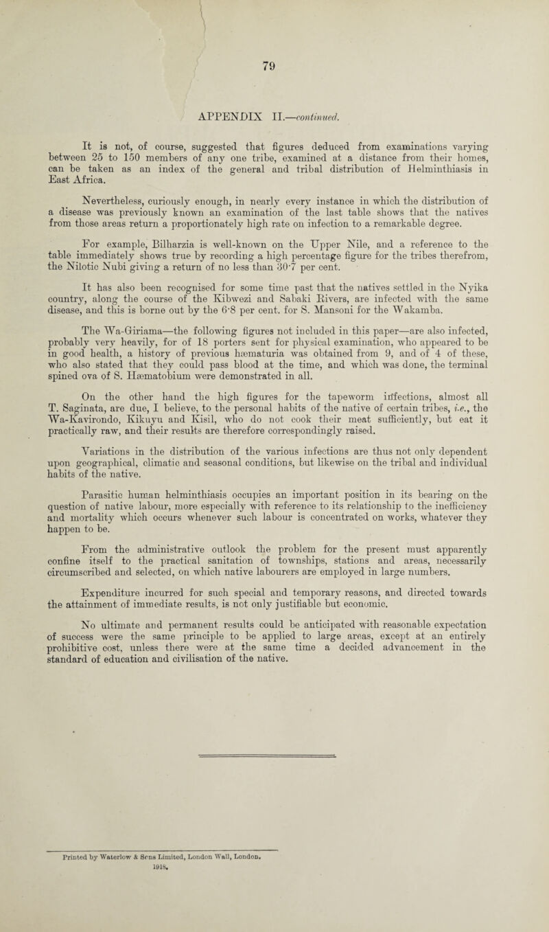 APPENDIX II.—continued. It is not, of course, suggested that figures deduced from examinations varying between 25 to 150 members of any one tribe, examined at a distance from their homes, can be taken as an index of the general and tribal distribution of Helminthiasis in East Africa. Nevertheless, curiously enough, in nearly every instance in which the distribution of a disease was previously known an examination of the last table shows that the natives from those areas return a proportionately high rate on infection to a remarkable degree. For example, Bilharzia is well-known on the Upper Nile, and a reference to the table immediately shows true by recording a high percentage figure for the tribes therefrom, the Nilotic Nubi giving a return of no less than 30‘7 per cent. It has also been recognised for some time past that the natives settled in the Nyika country, along the course of the Kibwezi and Sabaki Pivers, are infected with the same disease, and this is borne out by the 6'8 per cent, for S. Mansoni for the Wakamba. The Wa-Giriama—the following figures not included in this paper—are also infected, probably very heavily, for of 18 porters sent for physical examination, who appeared to be in good health, a history of previous hmmaturia was obtained from 9, and of 4 of these, who also stated that they could pass blood at the time, and which was done, the terminal spined ova of S. Hmmatobium were demonstrated in all. On the other hand the high figures for the tapeworm inflections, almost all T. Saginata, are due, I believe, to the personal habits of the native of certain tribes, i.e., the Wa-Kavirondo, Kikuyu and Kisil, who do not cook their meat sufficiently, but eat it practically raw, and their results are therefore correspondingly raised. Variations in the distribution of the various infections are thus not only dependent upon geographical, climatic and seasonal conditions, but likewise on the tribal and individual habits of the native. Parasitic human helminthiasis occupies an important position in its bearing on the question of native labour, more especially with reference to its relationship to the inefficiency and mortality which occurs whenever such labour is concentrated on works, whatever they happen to be. From the administrative outlook the problem for the present must apparently confine itself to the practical sanitation of townships, stations and areas, necessarily circumscribed and selected, on which native labourers are employed in large numbers. Expenditure incurred for such special and temporary reasons, and directed towards the attainment of immediate results, is not only justifiable but economic. No ultimate and permanent results could be anticipated with reasonable expectation of success were the same principle to be applied to large areas, except at an entirely prohibitive cost, unless there were at the same time a decided advancement in the standard of education and civilisation of the native. Printed by Waterlow & Sens Limited, London Wall, London. 1918.