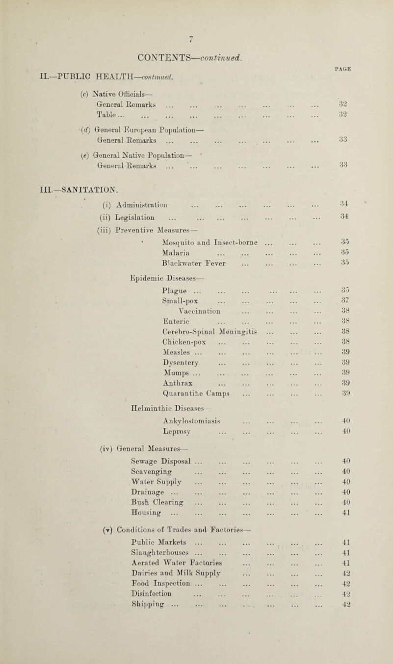 PAGE II.—PUBLIC HEALTH —continued. (c) Native Officials— General Remarks Table... ■(d) General European Population— General Remarks (e) General Native Population— General Remarks 32 32 33 33 III.—SANITATION. *■ (i) Administration (ii) Legislation ... . (iii) Preventive Measures— Mosquito and Insect-borne Malaria B1 ackwater Fever Epidemic Diseases— Plague ... Small-pox Vaccination Enteric Cerebro-Spinal Meningitis Chicken-pox Measles ... Dysentery Mumps ... Anthrax Quarantine Camps Helminthic Diseases— Ankylostomiasis Leprosy (iv) General Measures—- Sewage Disposal ... Scavenging Water Supply Drainage ... Bush Clearing Housing (v) Conditions of Trades and Factories— Public Markets Slaughterhouses ... Aerated Water Factories Dairies and Milk Supply Food Inspection ... Disinfection Shipping ... 34 34 35 35 35 35 37 38 38 38 38 39 39 39 39 39 40 40 40 40 40 40 40 41 41 41 41 42 42 42 42