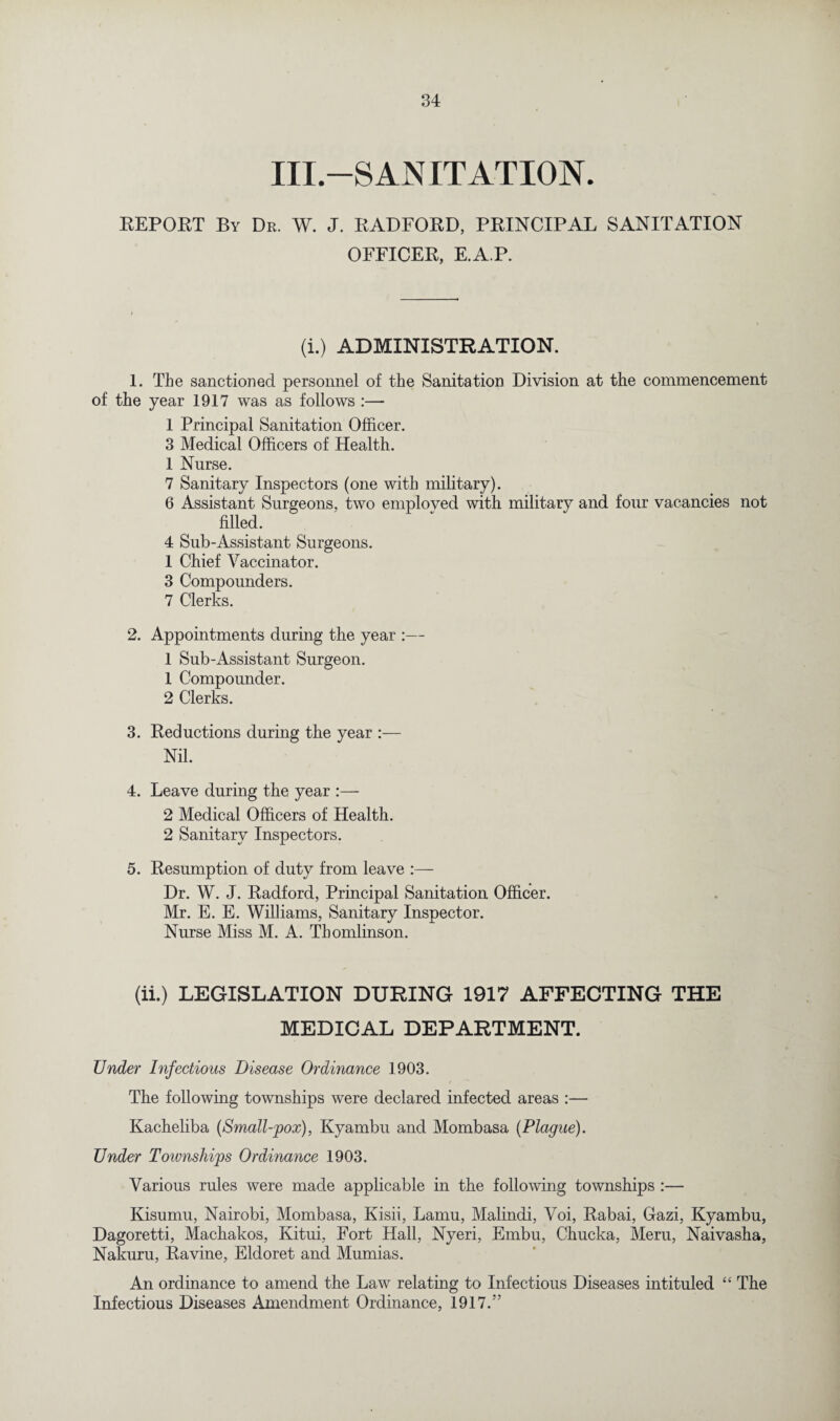 III.—SAN IT ATION. REPORT By Dr. W. J. RADFORD, PRINCIPAL SANITATION OFFICER, E.A.P. (i.) ADMINISTRATION. 1. The sanctioned personnel of the Sanitation Division at the commencement of the year 1917 was as follows :— 1 Principal Sanitation Officer. 3 Medical Officers of Health. 1 Nurse. 7 Sanitary Inspectors (one with military). 6 Assistant Surgeons, two employed with military and four vacancies not filled. 4 Sub-Assistant Surgeons. 1 Chief Vaccinator. 3 Compounders. 7 Clerks. 2. Appointments during the year :— 1 Sub-Assistant Surgeon. 1 Compoimder. 2 Clerks. 3. Reductions during tlie year :— Nil. 4. Leave during the year :— 2 Medical Officers of Health. 2 Sanitary Inspectors. 5. Resumption of duty from leave :— Dr. W. J. Radford, Principal Sanitation Officer. Mr. E. E. Williams, Sanitary Inspector. Nurse Miss M. A. Thomlinson. (ii.) LEGISLATION DURING 1917 AFFECTING THE MEDICAL DEPARTMENT. Under Infectious Disease Ordinance 1903. The following townships were declared infected areas :— Kacheliba (Small-pox), Kyambu and Mombasa {Plague). Under Toivnships Ordinance 1903. Various rules were made applicable in the following townships :— Kisumu, Nairobi, Mombasa, Kisii, Lamu, Malindi, Voi, Rabai, Gazi, Kyambu, Dagoretti, Machakos, Kitui, Fort Hall, Nyeri, Embu, Chucka, Meru, Naivasha, Nakuru, Ravine, Eldoret and Mumias. An ordinance to amend the Law relating to Infectious Diseases intituled “ The Infectious Diseases Amendment Ordinance, 1917.”