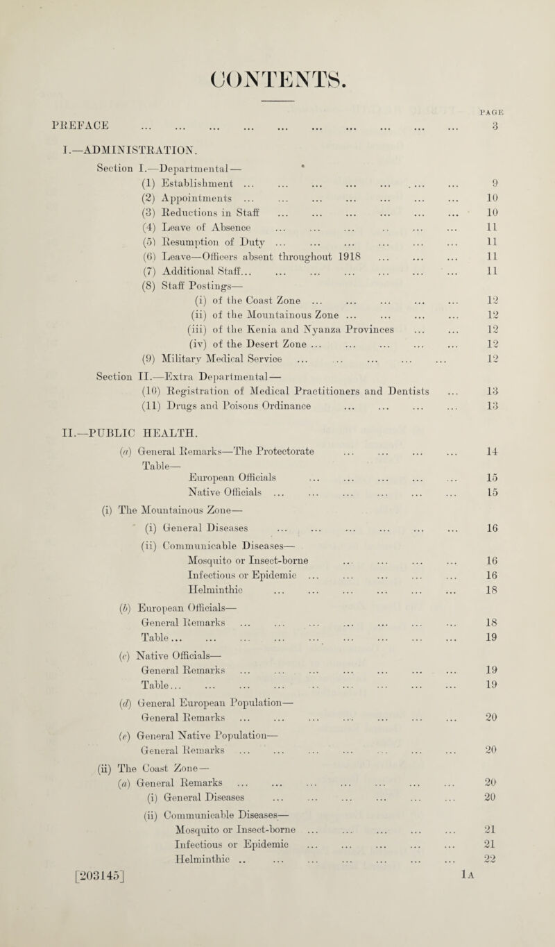 PAGE I. —ADMINISTRATION. Section I.—Departmental — (1) Establishment ... ... ... ... ... .... ... 9 (2) Appointments ... ... ... ... ... ... ... 10 (3) Reductions in Stall ... ... ... ... ... ... 10 (4) Leave of Absence ... ... ... .. ... ... 11 (51 Resumption of Duty ... ... ... ... ... ... 11 (6) Leave—Officers absent throughout 1918 ... ... ... 11 (7) Additional Staff... ... ... ... ... ... ... 11 (8) Stall Postings— (i) of the Coast Zone ... ... ... ... ... 12 (ii) of the Mountainous Zone ... ... ... ... 12 (iii) of the Kenia and Nyanza Provinces ... ... 12 (iv) of the Desert Zone ... ... ... ... ... 12 (9) Military Medical Service ... ... ... ... ... 12 Section II.—Extra Departmental — (10) Registration of Medical Practitioners and Dentists ... 13 (11) Drugs and Poisons Ordinance ... ... ... ... 13 II. —PUBLIC HEALTH. (a) General Remarks—The Protectorate ... ... ... ... 14 Table— European Officials ... ... ... ... ... 15 Native Officials ... ... ... ... ... ... L5 (i) The Mountainous Zone— (i) General Diseases ... ... ... ... ... ... 16 (ii) Communicable Diseases— Mosquito or Insect-borne ... ... ... ... 16 Infectious or Epidemic ... ... ... ... ... 16 Helminthic ... ... ... ... ... ... 18 (h) European Officials— General Remarks ... ... ... ... ... ... ... 18 Table. 19 (c) Native Officials— General Remarks ... ... ... ... ... ... ... 19 Table. 19 id) General European Population— General Remarks ... ... ... ... ... ... ... 20 (e) General Native Population— General Remarks ... ... ... ... ... ... ... 20 (ii) The Coast Zone — (a) General Remarks ... ... ... ... ... ... ... 20 (i) General Diseases ... ... ... ... ... ... 20 (ii) Communicable Diseases— Mosquito or Insect-borne ... ... ... ... ... 21 Infectious or Epidemic ... ... ... ... ... 21 Helminthic .. ... ... ... ... ... ... 22 [203145] 1a