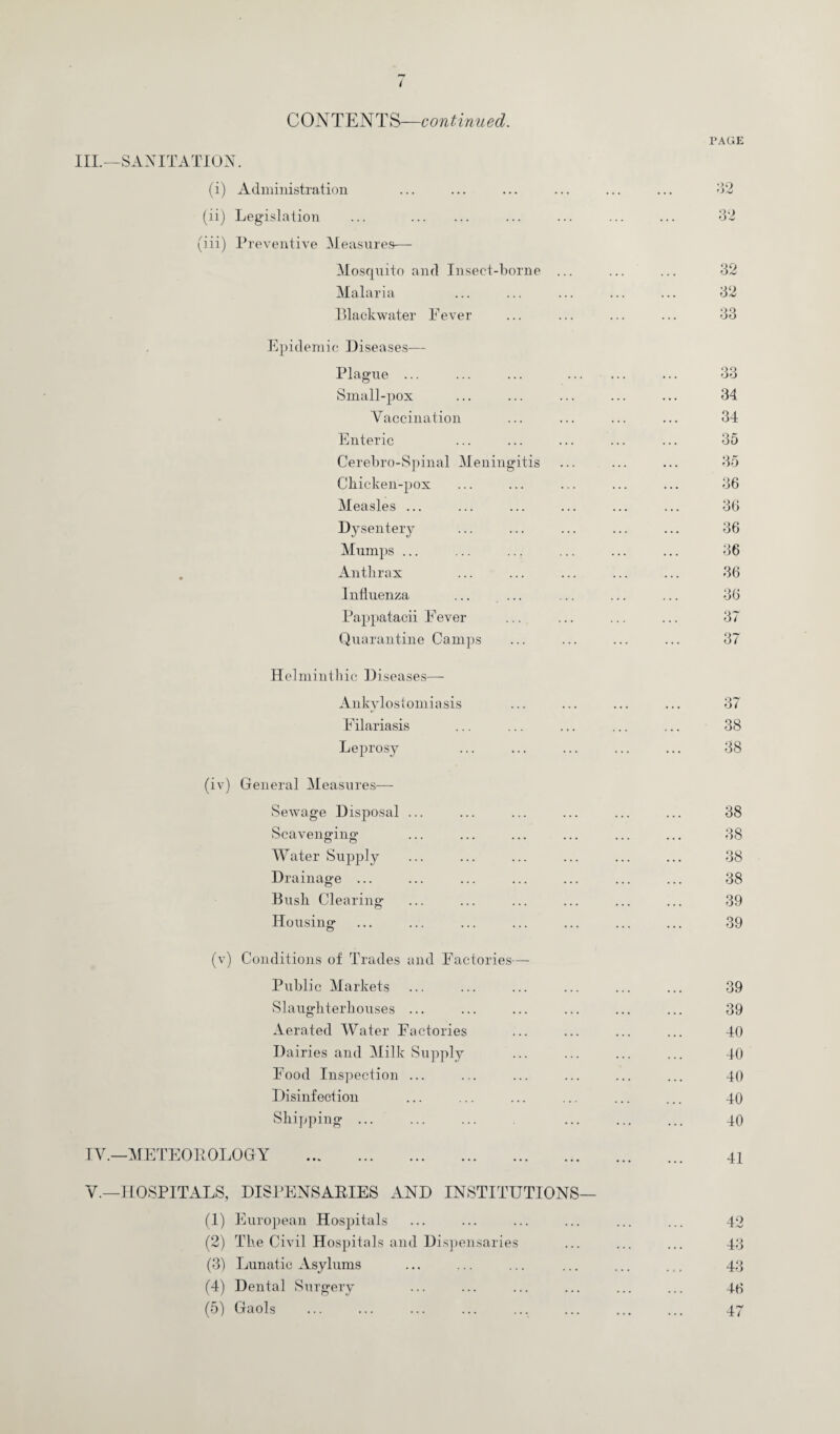 CONTENTS—continued. PAGE III.—SANITATION. (i) Administration 32 (ii) Legislation ... . 32 (iii) Preventive Measures— Mosquito and Insect-borne ... 32 Malaria 32 Blackwater Fever 33 Epidemic Diseases— Plague ... ... ... . 33 Small-pox 34 Vaccination 34 Enteric 35 Cerebro-Spinal Meningitis 35 Chicken-pox 36 Measles ... 36 Dysentery 36 Mumps ... 36 Anthrax 36 Influenza ... ... 36 Pappatacii Fever 37 Quarantine Camps 37 Helminthic Diseases— Ankylostomiasis 37 Filariasis 38 Leprosy 38 (iv) General Measures— Sewage Disposal ... 38 Scavenging 38 Water Supply 38 Drainage ... 38 Bush Clearing 39 Housing* o 39 (v) Conditions of Trades and Factories— Public Markets 39 Slaughterhouses ... 39 Aerated Water Factories 40 Dairies and Milk Supply 40 Food Inspection ... 40 Disinfection 40 Shipping ... 40 IV.—METEOROLOGY . 41 V.—HOSPITALS, DISPENSARIES AND INSTITUTIONS— (1) European Hospitals 42 (2) The Civil Hospitals and Dispensaries 43 (3) Lunatic Asylums 43 (4) Dental Surgery 46