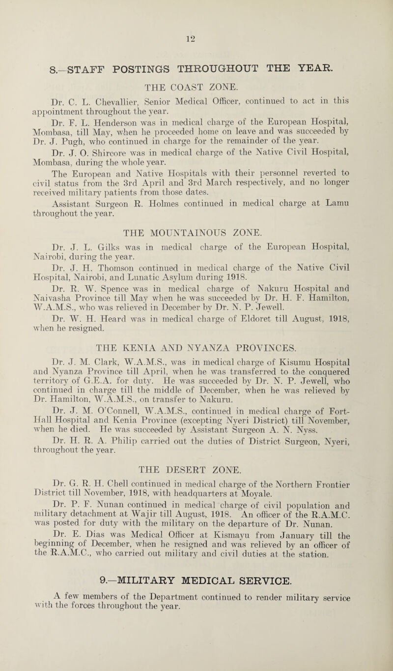 8.—STAFF POSTINGS THROUGHOUT THE YEAR. THE COAST ZONE. Dr. C. L. Chevallier, Senior Medical Officer, continued to act in this appointment throughout the year. Dr. E. L. Henderson was in medical charge of the European Hospital, Mombasa, till May, when he proceeded home on leave and was succeeded by Dr. J. Pugh, who'continued in charge for the remainder of the year. Dr. J. 0. Shircore was in medical charge of the Native Civil Hospital, Mombasa, during the whole year. The European and Native Hospitals with their personnel reverted to civil status from the 3rd April and 3rd March respectively, and no longer received military patients from those dates. Assistant Surgeon R. Holmes continued in medical charge at Lamu throughout the year. THE MOUNTAINOUS ZONE. Dr. J. L. Gilks was in medical charge of the European Hospital, Nairobi, during the year. Dr. J. H. Thomson continued in medical charge of the Native Civil Hospital, Nairobi, and Lunatic Asylum during 1918. Dr. R. W. Spence was in medical charge of Nakuru Hospital and Naivasha Province till May when he was succeeded by Dr. H. F. Hamilton, W.A.M.S., who was relieved in December by Dr. N. P. Jewell. Dr. W. H. Heard was in medical charge of Eldoret till August, 1918, when he resigned. THE KENIA AND NYANZA PROVINCES. Dr. J. M. Clark, W.A.M.S., was in medical charge of Kisumu Hospital and Nyanza Province till April, when he was transferred to the conquered territory of G.E.A. for duty. He was succeeded by Dr. N. P. Jewell, who continued in charge till the middle of December, when he was relieved by Dr. Hamilton, W.A.M.S., on transfer to Nakuru. Dr. J. M. O’Connell, W.A.M.S., continued in medical charge of Fort- Hall Hospital and Kenia Province (excepting Nyeri District) till November, when he died. He was succeeded by Assistant Surgeon A. N. Nyss. Dr. H. R. A. Philip carried out the duties of District Surgeon, Nyeri, throughout the year. THE DESERT ZONE. Dr. G. R. H. Chell continued in medical charge of the Northern Frontier District till November, 1918, with headquarters at Moyale. Dr. P. F. Nunan continued in medical charge of civil population and military detachment at Wajir till August, 1918. An officer of the R.A.M.C. was posted for duty with the military on the departure of Dr. Nunan. Dr. E. Dias was Medical Officer at Kismayu from January till the beginning of December, when he resigned and was relieved by an officer of the R.A.M.C., who carried out military and civil duties at the station. 9.—MILITARY MEDICAL SERVICE. A few members of the Department continued to render military service with the forces throughout the }'ear.