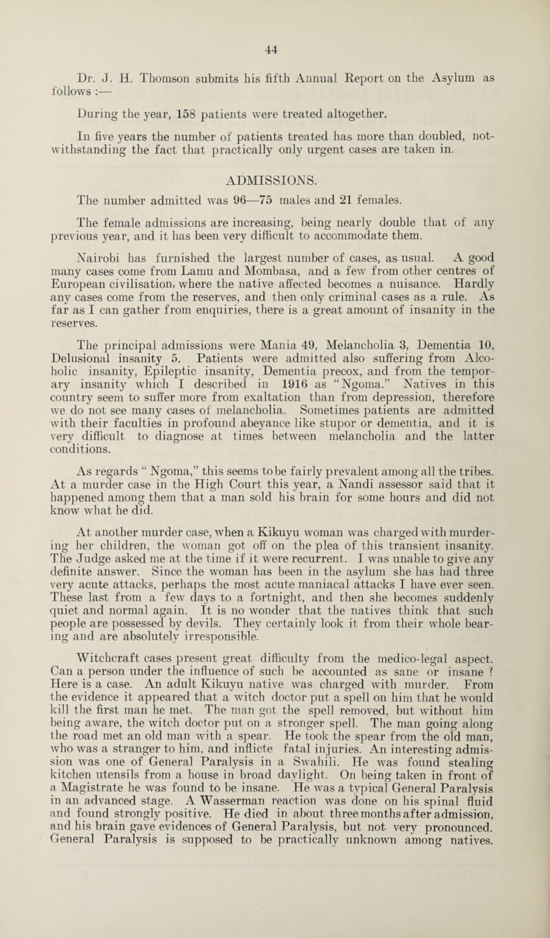 Dr. J. H. Thomson submits his fifth Annual Report on the Asylum as follows :— During the year, 158 patients were treated altogether. In five years the number of patients treated has more than doubled, not¬ withstanding the fact that practically only urgent cases are taken in. ADMISSIONS. The number admitted was 96—75 males and 21 females. The female admissions are increasing, being nearly double that of any previous year, and it has been very difficult to accommodate them. Nairobi has furnished the largest number of cases, as usual. A good many cases come from Lamu and Mombasa, and a few from other centres of European civilisation, where the native affected becomes a nuisance. Hardly any cases come from the reserves, and then only criminal cases as a rule. As far as I can gather from enquiries, there is a great amount of insanity in the reserves. The principal admissions were Mania 49, Melancholia 8, Dementia 10, Delusional insanity 5. Patients were admitted also suffering from Alco¬ holic insanity, Epileptic insanity, Dementia precox, and from the tempor¬ ary insanity which I described in 1916 as “Ngoma.” Natives in this country seem to suffer more from exaltation than from depression, therefore we do' not see many cases of melancholia. Sometimes patients are admitted with their faculties in profound abeyance like stupor or dementia, and it is very difficult to diagnose at times between melancholia and the latter conditions. As regards “ Ngoma,” this seems to be f airly prevalent among all the tribes. At a murder case in the High Court this year, a Nandi assessor said that it happened among them that a man sold his brain for some hours and did not know what he did. At another murder case, when a Kikuyu woman was charged with murder¬ ing her children, the woman got off on the plea of this transient insanity. The Judge asked me at the time if it were recurrent. I was unable to give any definite answer. Since the woman has been in the asylum she has had three very acute attacks, perhaps the most acute maniacal attacks I have ever seen. These last from a few days to a fortnight, and then she becomes suddenly quiet and normal again. It is no wonder that the natives think that such people are possessed by devils. They certainly look it from their whole bear¬ ing and. are absolutely irresponsible. Witchcraft cases present great difficulty from the medico-legal aspect. Can a person under the influence of such be accounted as sane or insane ? Here is a case. An adult Kikuyu native was charged with murder. From the evidence it appeared that a witch doctor put a spell on him that he would kill the first man he met. The man got the spell removed, but without him being aware, the witch doctor put on a stronger spell. The man going along the road met an old man with a spear. He took the spear from the old man, who was a stranger to him, and inflicte fatal injuries. An interesting admis¬ sion was one of General Paralysis in a Swahili. He was found stealing kitchen utensils from a house in broad daylight. On being taken in front of a. Magistrate he was found to be insane. He was a typical General Paralysis in an advanced stage. A Wasserman reaction was done on his spinal fluid and found strongly positive. He died in about three months after admission, and his brain gave evidences of General Paralysis, but not very pronounced. General Paralysis is supposed to be practically unknown among natives.