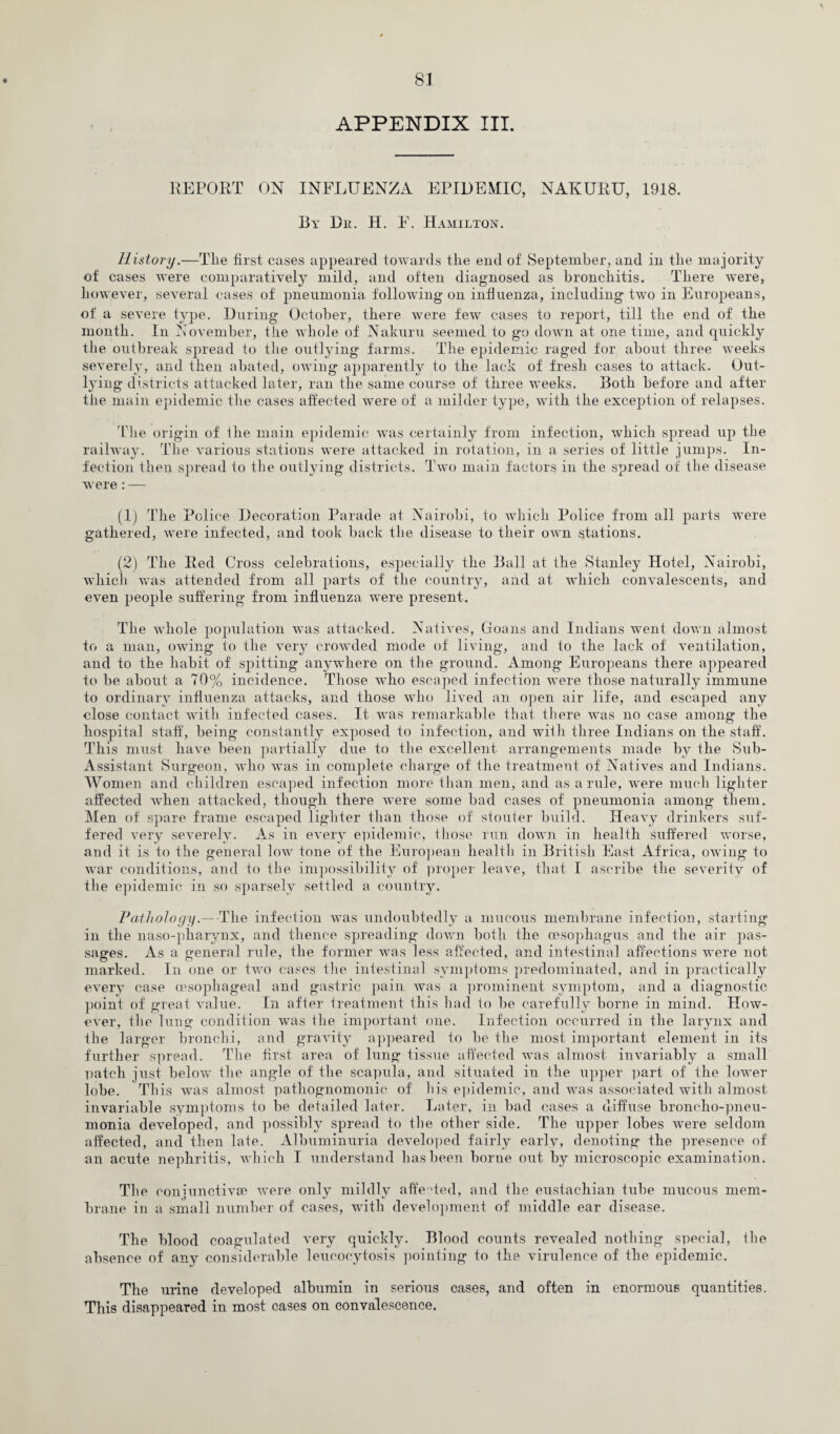 APPENDIX III. REPORT ON INFLUENZA EPIDEMIC, NAKURU, 1918. By Dk. H. F. Hamilton. History.—The first cases appeared towards the end of September, and in the majority of cases were comparatively mild, and often diagnosed as bronchitis. There were, however, several cases of jmeumonia following on influenza, including two in Europeans, of a severe type. During October, there were few cases to report, till the end of the month. In November, the whole of Nahum seemed to go down at one time, and quickly the outbreak spread to the outlying farms. The epidemic raged for about three weeks severely, and then abated, owing apparently to the lack of fresh cases to attack. Out¬ lying districts attacked later, ran the same course of three weeks. Both before and after the main epidemic the cases affected were of a milder type, with the exception of relapses. The origin of the main epidemic was certainly from infection, which spread up the railway. The various stations were attacked in rotation, in a series of little jumps. In¬ fection then spread to the outlying districts. Two main factors in the spread of the disease were : — (.1) The Police Decoration Parade at Nairobi, to which Police from all parts were gathered, were infected, and took back the disease to their own stations. (2) The Red Cross celebrations, especially the Ball at the Stanley Hotel, Nairobi, which was attended from all parts of the country, and at which convalescents, and even people suffering from influenza were present. The whole population was attacked. Natives, Goans and Indians went down almost to a man, owing to the very crowded mode of living, and to the lack of ventilation, and to the habit of spitting anywhere on the ground. Among Europeans there appeared to be about a 70% incidence. Those who escaped infection were those naturally immune to ordinary influenza attacks, and those who li\Ted an open air life, and escaped any close contact with infected cases. It was remarkable that there was no case among the hospital staff, being constantly exposed to infection, and with three Indians on the staff. This must have been partially due to the excellent arrangements made by the Sub- Assistant Surgeon, who was in complete charge of the treatment of Natives and Indians. Women and children escaped infection more than men, and as a rule, were much lighter affected when attacked, though there were some bad cases of pneumonia among them. Men of spare frame escaped lighter than those of stouter build. Heavy drinkers suf¬ fered Arery severely. As in every epidemic, those run down in health suffered worse, and it is to the general Ioav tone of the European health in British East Africa, owing to war conditions, and to the impossibility of proper leave, that I ascribe the severity of tlie epidemic in so sparsely settled a country. Pathology.--The infection was undoubtedly a mucous membrane infection, starting in the naso-pharynx, and thence spreading down both the oesophagus and the air pas¬ sages. As a general rule, the former was less affected, and intestinal affections were not marked. In one or tAvo cases the intestinal symptoms predominated, and in practically every case oesophageal and gastric pain was a prominent symptom, and a diagnostic point of great value. In after treatment this had to be carefully borne in mind. How¬ ever, the lung condition was the important one. Infection occurred in the larynx and the larger bronchi, and gravity appeared to be the most important element in its further spread. The first area of lung tissue affected was almost invariably a small patch just below the angle of the scapula, and situated in the upper part of the lower lobe. This was almost pathognomonic of his epidemic, and was associated with almost invariable symptoms to be detailed later. Later, in bad cases a diffuse broncho-pneu¬ monia developed, and possibly spread to the other side. The upper lobes were seldom affected, and then late. Albuminuria developed fairly early, denoting the presence of an acute nephritis, Avhich I understand has been borne out by microscopic examination. The conjunctivce Avere only mildly affected, and the eustachian tube mucous mem¬ brane in a small number of cases, with development of middle ear disease. The blood coagulated A'ery quickly. Blood counts revealed nothing special, the absence of any considerable leucocytosis pointing to the virulence of the epidemic. The urine developed albumin in serious cases, and often in enormous quantities. This disappeared in most cases on convalescence.
