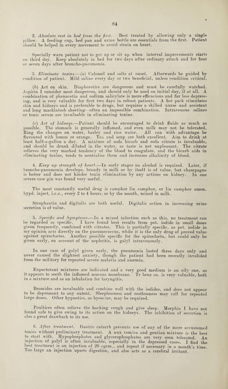2. Absolute rest in bed from the first. Best treated by allowing1 only a single pillow. A feeding1 cnp, bed pan and urine bottle are essentials from the first. Patient should be helped in every movement to avoid strain on heart. Specially warn patient not to get up or sit up when interval improvements starts on third day. Keep absolutely in bed for two days after ordinary attack and for four or seven days after broncho-pneumonia. 3. Eliminate toxins.—(a) Calomel and salts at onset. Afterwards be guided by condition of patient. Mild saline every day or two beneficial, unless condition critical. (b) Act on skin. Diaphoretics are dangerous and must be carefully watched. Aspirin I consider most dangerous, and should only be used on initial day, if at all. A combination of phenacetin and sodium salicylate is more efficacious and far less depress¬ ing, and is very valuable for first two days in robust patients. A hot pack stimulates skin and kidneys and is preferable to drugs, but requires a skilled nurse and assistant and long mackintosh sheeting—often an impossible combination. Intravenous salines or tonic serum are invaluable in eliminating toxins. (c) Act of Iddneys.—Patient should be encouraged to drink fluids as much as possible. The stomach is generally inflamed, and even milk may not be tolerated. Ping the changes on water, barley and rice water. All can with advantage be flavoured with lemon or orange. Tea and soup are both excellent. Aim to drink at least half-a-gallon a day. A mixture of soda bicarb and soda citrate is invaluable, and should be drunk diluted in the water, as taste is not unpleasant. The citrate relieves the very marked tendency of the blood to coagulate, and the bicarb aids in eliminating toxins, tends to neutralise them and increases alkalinity of blood. 4. Keep up strength of heart.—In early stages no alcohol is required. Later, if broncho-pneumonia develops, brandy in milk or by itself is of value, but champagne is better and does not hinder toxin elimination by any actions on kidney. In one severe case gin was found very useful. The most constantly useful drug is camphor lin camphor, or lin camphor amon. hypd. inject, i.c.c., every 2 to 4 hours, or by the mouth, mixed in milk. Strophantin and digitalis are both useful. Digitalis action in increasing urine secretion is of value. 5. Specific and Symptoms.—In a mixed infection such as this, no treatment can be regarded as specific. I have found best results from pot. iodide in small doses given frequently, combined with citrates. This is partially specific, as pot. iodide in my opinion acts directly on the pneumococcus, while it is the only drug of proved value against spirochsetes. Another possible specific for the spirochseta, but could only be given early, on account of the nephritis, is galyl intravenously. In one case of galyl given early, the pneumonia lasted three days only and never caused the slightest anxiety, though the patient had been recently invalided from the military for repeated severe malaria and anaemia. Expectorant mixtures are indicated and a very good medium is an oily one, as it appears to sooth the inflamed mucous membrane. Tr benz co. is very valuable, both in a mixture and as an inhalation for laryngitis. Bromides are invaluable and combine well with the iodides, and does not appear to be depressant to any extent. Sleeplessness and restlessness may call for repeated large doses. Other hypnotics, as hyoscine, may be required. Poultices often relieve the hacking cough and give sleep. Morphia I have not found safe to give owing to its action on the kidneys. The inhibition of secretion is also a great drawback to its use. 6. After treatment. Gastric catarrh prevents use of any of the more accustomed tonics without preliminary treatment. A mix vomica and gentian mixture is the best to start with. Hypophosphates and glycerophosphates are very soon tolerated. An injection of galyl is often invaluable, especially in the depressed cases. I find the best treatment is an injection of 20 cgrm., and repeat if necessary in a month’s time. 4 oo large an injection upsets digestion, and also acts as a cerebral irritant.