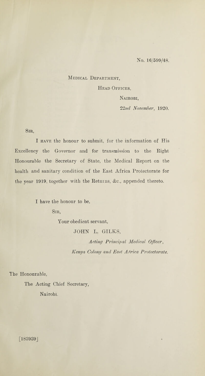 No. 16/599/48. Medical Department, Head Offices, Nairobi, 22nd November, 1920. Sir, I have the honour to submit, for the information of His Excellency the Governor and for transmission to the Right Honourable the Secretary of State, the Medical Report on the health and sanitary condition of the East Africa Protectorate for the year 1919, together with the Returns, &c., appended thereto. I have the honour to be, Sir, Your obedient servant, JOHN L. GILKS, Acting Principal Medical Officer, Kenya Colony and East Africa Protectorate. The Honourable, The Acting Chief Secretary, Nairobi.