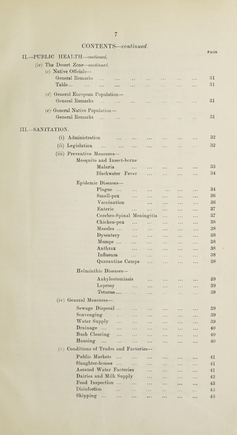 n ( CONTENTS—continued. II.—PUBLIC HEALTH—continued. (iv) The Desert Zone—continued. (e) Native Officials— General Remarks Table... (d) General European Population— General Remarks (e) ' General Native Population— General Remarks PAGH 31 31 31 31 III.—SANITATION. (i) Administration ... ... ... ... ... ... 32 (ii) Legislation ... . ... ... ... ... 32 (iii) Preventive Measures— Mosquito and Insect-borne Malaria ... ... ... ... ... 33 Blackwater Fever ... ... ... ... 34 Epidemic Diseases— Plague ... ... ... . ... 34 Small-pox ... ... ... ... ... 36 Vaccination ... ... ... ... 36 Enteric ... ... ... ... ... 37 Cerebro-Spinal Meningitis ... ... ... 37 Chicken-pox ... ... ... ... ... 38 Measles ... ... ... ... ... ... 38 Dysentery ... ... ... ... ... 38 Mumps ... ... ... ... ... ... 38 Anthrax ... ... ... ... ... 38 Influenza ... ... ... .. ... 38 Quarantine Camps ... ... ... ... 38 Helminthic Diseases— Ankylostomiasis ... ... ... ... 39 Leprosy ... ... ... ... ... 39 Tetanus ... ... ... ... ... 39 (iv) General Measures— Sewage Disposal ... ... ... ... ... ... 39 Scavenging ... ... ... ... ... ... 39 Water Supply ... ... ... ... ... ... 39 Drainage. 40 Bush Clearing- ... ... ... ... ... ... 40 Housing . 40 (v) Conditions of Trades and Factories— Public Markets ... ... ... ... ... ... 41 Slaughter-houses ... ... ... ... ... ... 41 Aerated Water Factories ... ... ... ... 41 Dairies and Milk Supply ... ... ... ... 42 Food Inspection ... ... ... ... ... ... 43 Disinfection ... ... ... ... ... ... 43 Shipping. 43