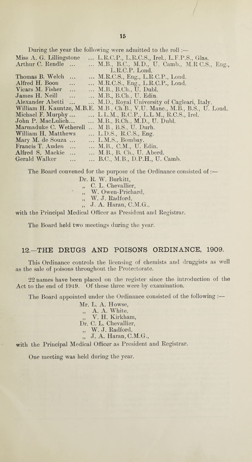 I / During the year the following were admitted to the roll Miss A. G. Lillingstone ... L.R.C.P., L.R.C.S., Irel., L.F.P.S., Glas. Arthur C. Rendle ... ... M.B., B.C., M.D., U. Camb., M.R C.S., Eng., L.B.C.P. Lond. Thomas B. Welch ... Alfred H. Boon Vicars M. Fisher James H. Neill Alexander Abetti ... William H. Ivauntze, M.B.E. Michael F. Murphy... John P. MacLulich... Marmaduke C. Wetherell .., William H. Matthews Mary M. de Souza ... Francis T. Auden ... Alfred S. Mackie ... Gerald Walker M.R.C.S., Eng., L.R.C.P., Lond. M.R.C.S., Eng., L.R.C.P., Lond. M.B., B.Ch., U. Dubl. M.B., B.Ch., U. Edin. M.D., Royal University of Cagleari, Italy. M.B , Ch.B., V.U. Mane., M.B., B.S., U. Lond. L. L.M., R.C.P., L.L.M., R.C.S., Irel. M. B., B.Ch., M.D., U. Dubl. M B , B.S., U. Durh. L.D.S., R.C.S., Eng. L. M.S., Bombay. M. B., C.M., U. Edin. M B., B. Ch.f U. Aberd. B.C., M.B., D.P.H., U. Camb. The Board convened for the purpose of the Ordinance consisted of:— Dr. R. W. Burkitt, „ C. L. Chevallier, ,, W. Owen-Prichard, „ W. J. Radford, ,, J. A. Haran, C.M.G., with the Principal Medical Officer as President and Registrar. The Board held two meetings during the year. 12.—THE DRUGS AND POISONS ORDINANCE, 1909. This Ordinance controls the licensing of chemists and druggists as well as the sale of poisons throughout the Protectorate. 22 names have been placed on the register since the introduction of the Act to the end of 1919. Of these three were by examination. The Board appointed under ihe Ordinance consisted of the following :— Mr. L. A. Howse, ,, A. A. White, ,, V. H. Kirkham, Dr. C. L. Chevallier, ,, W. J. Radford, ,, J. A. Haran, C.M.G., with the Principal Medical Officer as President and Registrar. One meeting was held during the year.