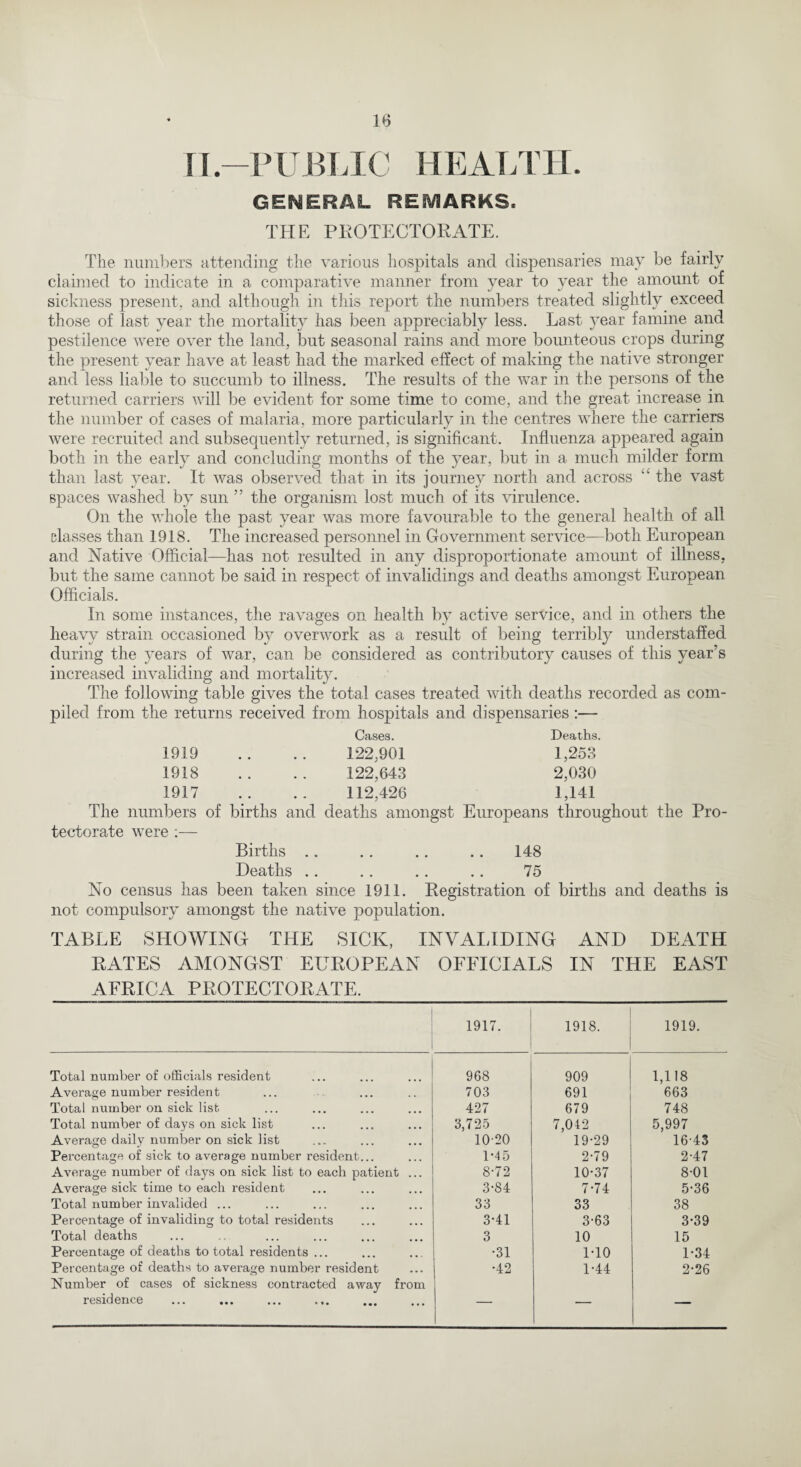 n-PUBLIC HEALTH. GENERAL REMARKS. THE PROTECTORATE. The numbers attending the various hospitals and dispensaries may be fairly claimed to indicate in a comparative manner from year to year the amount of sickness present, and although in this report the numbers treated slightly exceed those of last year the mortality has been appreciably less. Last year famine and pestilence were over the land, but seasonal rains and more bounteous crops during the present year have at least had the marked effect of making the native stronger and less liable to succumb to illness. The results of the war in the persons of the returned carriers will be evident for some time to come, and the great increase in the number of cases of malaria, more particularly in the centres where the carriers were recruited and subsequently returned, is significant. Influenza appeared again both in the early and concluding months of the 3Tear, but in a much milder form than last year. It was observed that in its iournev north and across the vast spaces washed by sun ” the organism lost much of its virulence. On the whole the past year was more favourable to the general health of all classes than 1918. The increased personnel in Government service—both European and Native Official—has not resulted in any disproportionate amount of illness, but the same cannot be said in respect of invalidings and deaths amongst European Officials. In some instances, the ravages on health by active service, and in others the heavy strain occasioned by overwork as a result of being terribly understaffed during the years of war, can be considered as contributory causes of this year’s increased invaliding and mortality. The following table gives the total cases treated with deaths recorded as com¬ piled from the returns received from hospitals and dispensaries:— Cases. Deaths. 1919 .. .. 122,901 1,258 1918 .. .. 122,643 2,030 1917 .. .. 112,426 1,141 The numbers of births and deaths amongst Europeans throughout the Pro¬ tectorate were :— Births . . . . .. .. 148 Deaths .. . . .. . . 75 No census has been taken since 1911. Registration of births and deaths is not compulsory amongst the native population. TABLE SHOWING THE SICK, INVALIDING AND DEATH RATES AMONGST EUROPEAN OFFICIALS IN THE EAST AFRICA PROTECTORATE. 1917. 1918. 1919. Total number of officials resident 968 909 1,118 Average number resident 703 691 663 Total number on sick list 427 679 748 Total number of days on sick list 3,725 7,042 5,997 Average daily number on sick list 10-20 19-29 16-43 Percentage of sick to average number resident... 1-45 2-79 2-47 Average number of days on sick list to each patient ... 8-72 10-37 8-01 Average sick time to each resident 3-84 7-74 5-36 Total number invalided ... 33 33 38 Percentage of invaliding to total residents 3-41 3-63 3-39 Total deaths 3 10 15 Percentage of deaths to total residents ... •31 1-10 1-34 Percentage of deaths to average number resident •42 1-44 2-26 Number of cases of sickness contracted away from residence _ — —