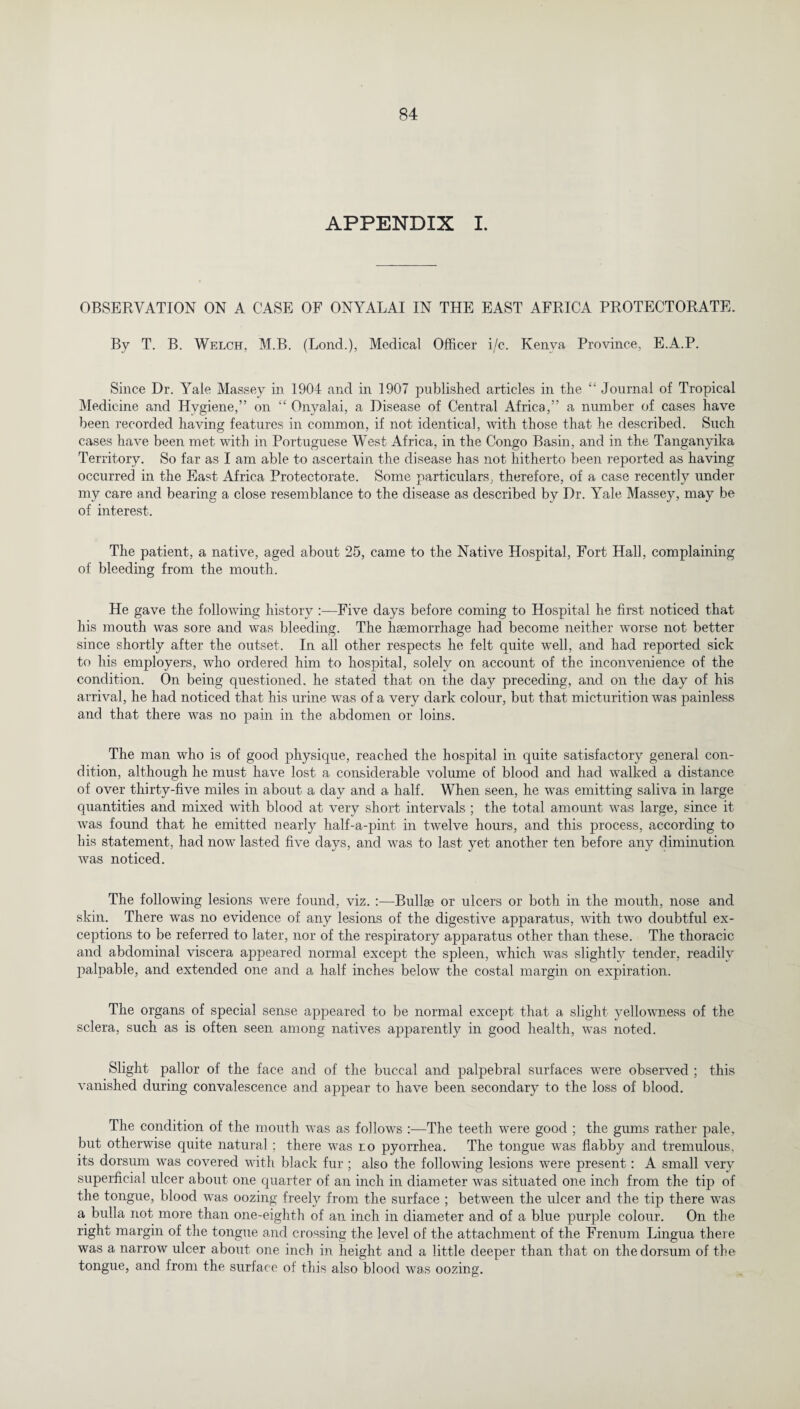 APPENDIX I. OBSERVATION ON A CASE OF ONYALAI IN THE EAST AFRICA PROTECTORATE. By T. B. Welch, M.B. (Lond.), Medical Officer i/c. Kenya Province, E.A.P. Since Dr. Yale Massey in 1904 and in 1907 published articles in the “ Journal of Tropical Medicine and Hygiene,” on “ Onyalai, a Disease of Central Africa,” a number of cases have been recorded having features in common, if not identical, with those that he described. Such cases have been met with in Portuguese West Africa, in the Congo Basin, and in the Tanganyika Territory. So far as I am able to ascertain the disease has not hitherto been reported as having occurred in the East Africa Protectorate. Some particulars, therefore, of a case recently under my care and bearing a close resemblance to the disease as described by Dr. Yale Massey, may be of interest. The patient, a native, aged about 25, came to the Native Hospital, Fort Hall, complaining of bleeding from the mouth. He gave the following history :—Five days before coming to Hospital he first noticed that his mouth was sore and was bleeding. The haemorrhage had become neither worse not better since shortly after the outset. In all other respects he felt quite well, and had reported sick to his employers, who ordered him to hospital, solely on account of the inconvenience of the condition. On being questioned, he stated that on the day preceding, and on the day of his arrival, he had noticed that his urine was of a very dark colour, but that micturition was painless and that there was no pain in the abdomen or loins. The man who is of good physique, reached the hospital in quite satisfactory general con¬ dition, although he must have lost a considerable volume of blood and had walked a distance of over thirty-five miles in about a day and a half. When seen, he was emitting saliva in large quantities and mixed with blood at very short intervals ; the total amount was large, since it was found that he emitted nearly half-a-pint in twelve hours, and this process, according to his statement, had now lasted five days, and was to last yet another ten before any diminution was noticed. The following lesions were found, viz. :—Bullae or ulcers or both in the mouth, nose and skin. There was no evidence of any lesions of the digestive apparatus, with two doubtful ex¬ ceptions to be referred to later, nor of the respiratory apparatus other than these. The thoracic and abdominal viscera appeared normal except the spleen, which was slightly tender, readily palpable, and extended one and a half inches below the costal margin on expiration. The organs of special sense appeared to be normal except that a slight yellowness of the sclera, such as is often seen among natives apparently in good health, was noted. Slight pallor of the face and of the buccal and palpebral surfaces were observed ; this vanished during convalescence and appear to have been secondary to the loss of blood. The condition of the mouth was as follows :—The teeth were good ; the gums rather pale, but otherwise quite natural ; there was r.o pyorrhea. The tongue was flabby and tremulous, its dorsum was covered with black fur; also the following lesions were present: A small very superficial ulcer about one quarter of an inch in diameter was situated one inch from the tip of the tongue, blood was oozing freely from the surface ; between the ulcer and the tip there was a bulla not more than one-eighth of an inch in diameter and of a blue purple colour. On the right margin of the tongue and crossing the level of the attachment of the Frenum Lingua there was a narrow ulcer about one inch in height and a little deeper than that on the dorsum of the tongue, and from the surface of this also blood was oozing.