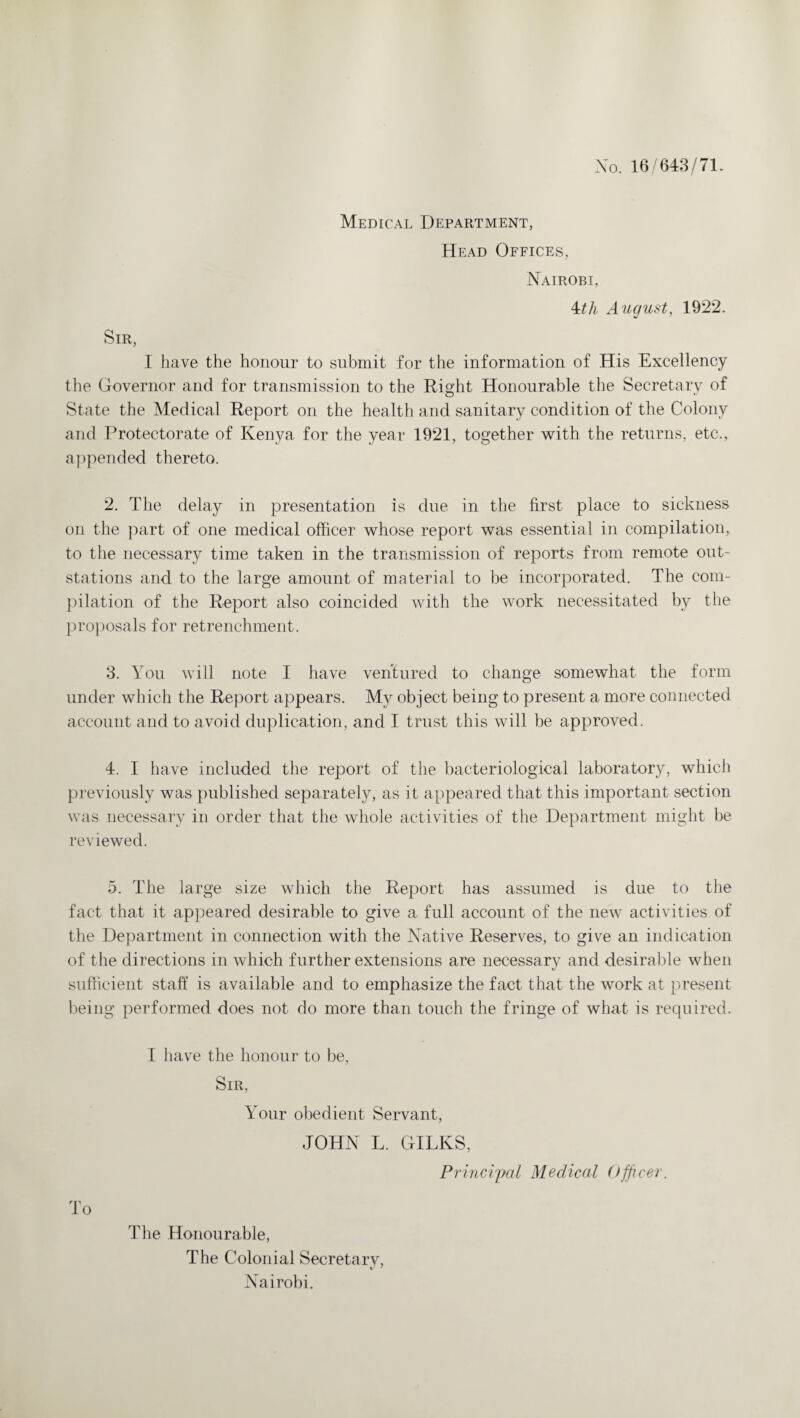 No. 16/643/71. Medical Department, Head Offices, Nairobi, 4th August, 1922. Sir, I have the honour to submit for the information of His Excellency the Governor and for transmission to the Right Honourable the Secretary of State the Medical Report on the health and sanitary condition of the Colony and Protectorate of Kenya for the year 1921, together with the returns, etc., appended thereto. 2. The delay in presentation is due in the first place to sickness on the part of one medical officer whose report was essential in compilation, to the necessary time taken in the transmission of reports from remote out- stations and to the large amount of material to be incorporated. The com¬ pilation of the Report also coincided with the work necessitated by the proposals for retrenchment. 3. You will note I have ventured to change somewhat the form under which the Report appears. My object being to present a more connected account and to avoid duplication, and I trust this will be approved. 4. I have included the report of the bacteriological laboratory, which previously was published separately, as it appeared that this important section was necessary in order that the whole activities of the Department might be reviewed. 5. The large size which the Report has assumed is due to the fact that it appeared desirable to give a full account of the new activities of the Department in connection with the Native Reserves, to give an indication of the directions in which further extensions are necessary and desirable when sufficient staff is available and to emphasize the fact that the work at present being performed does not do more than touch the fringe of what is required. I have the honour to be, Sir, Your obedient Servant, JOHN L. GILKS, Principal Medical Officer. To The Honourable, The Colonial Secretarv, Nairobi.