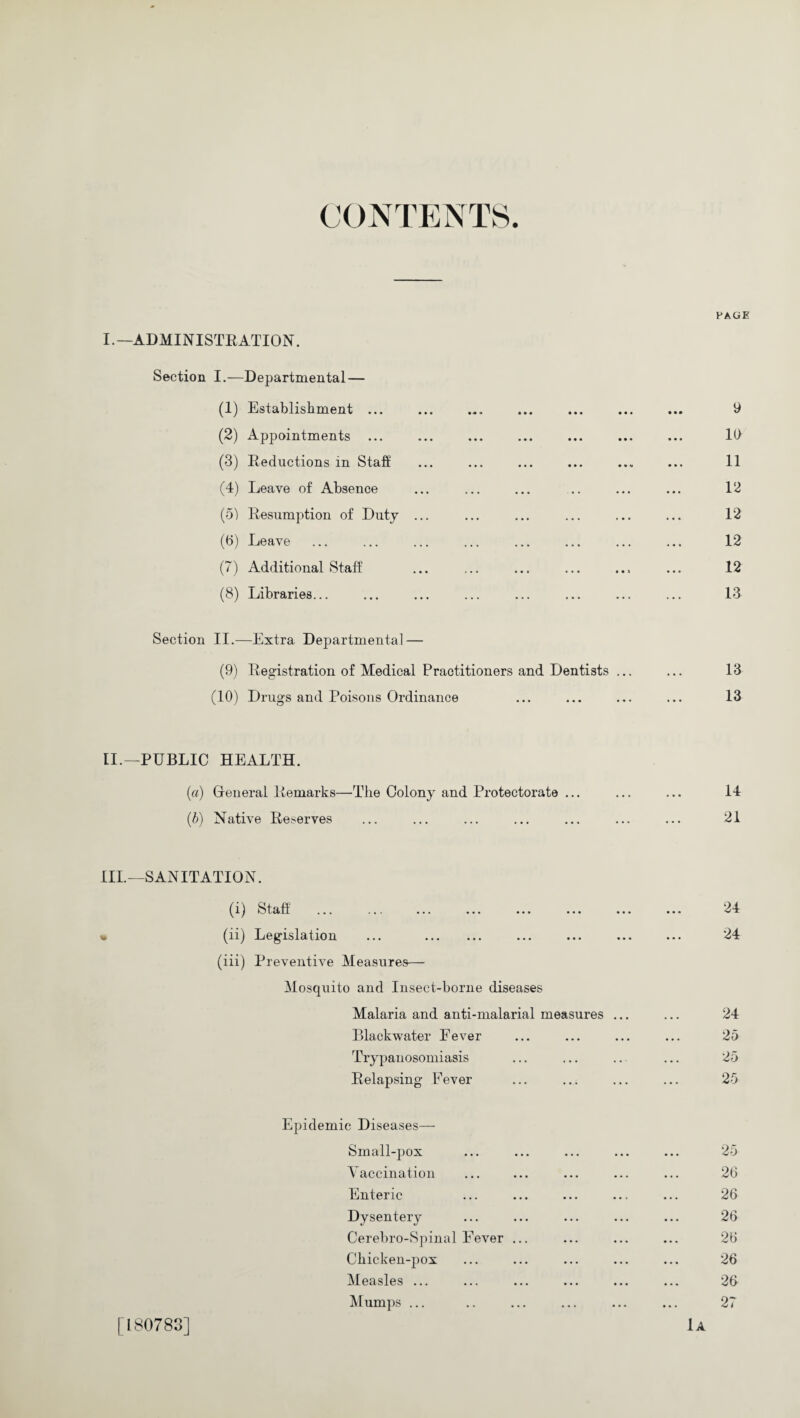 CONTENTS. PAGE I.—ADMINISTRATION. Section I.—Departmental — (1) Establishment ... ... ... ... ... ... ... 9 (2) Appointments ... ... ... ... ... ... ... 19 (3) Reductions in Staff ... ... ... ... ... ... 11 (4) Leave of Absence ... ... ... .. ... ... 12 (5) Resumption of Duty ... ... ... ... ... ... 12 (6) Leave ... ... ... ... ... ... ... ... 12 (7) Additional Staff ... ... ... ... ... ... 12 (8) Libraries... ... ... ... ... ... ... ... 13 Section II.—Extra Departmental — (9) Registration of Medical Practitioners and Dentists ... ... 13 (10) Drugs and Poisons Ordinance ... ... ... ... 13 II. —PUBLIC HEALTH. (a) Greneral Remarks—The Colony and Protectorate ... ... ... 14 (b) Native Reserves ... ... ... ... ... ... ... 21 III. —SANITATION. (i) Staff ... ... ... ... ... ... ... ... 24 • (ii) Legislation ... . ... ... ... ... 24 (iii) Preventive Measures— Mosquito and Insect-borne diseases Malaria and anti-malarial measures ... ... 24 Blackwater Fever ... ... ... ... 25 Trypanosomiasis ... ... .. ... 25 Relapsing Fever ... ... ... ... 25 Epidemic Diseases— Small-pox ... ... ... ... ... 25 Vaccination ... ... ... ... ... 26 Enteric ... ... ... ... ... 26 Dysentery ... ... ... ... ... 26 Cerebro-Spinal Fever ... ... ... ... 26 Chicken-pox ... ... ... ... ... 26 Measles ... ... ... ... ... ... 26 Mumps ... .. ... ... ... ... 27 [180783] 1a