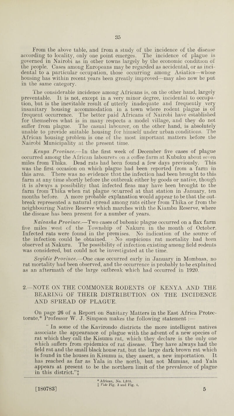 From the above table, and from a study of the incidence of the disease according to locality, only one point emerges. The incidence of plague is governed in Nairobi as in other towns largely by the economic condition of the people. Cases among Europeans may be regarded as accidental, or as inci¬ dental to a particular occupation, those occurring among Asiatics—whose housing has within recent years been greatly improved—may also now be put in the same category. The considerable incidence among Africans is, on the other hand, largely preventable. It is not, except in a very minor degree, incidental to occupa¬ tion, but is the inevitable result of utterly inadequate and frequently very insanitary housing accommodation in a town where rodent plague is of frequent occurrence. The better paid Africans of Nairobi have established for themselves what is in many respects a model village, and they do not suffer from plague. The casual labourer, on the other hand, is absolutely unable to provide suitable housing for himself under urban conditions. The African housing problem is one of the most important matters before the Nairobi Municipality at the present time. Kenya Province.—In the first week of December five cases of plague occurred among the African labourers on a coffee farm at Kubuku about seven miles from Thika. Dead rats had been found a few days previously. This was the first occasion on which plague had been reported from a farm in this area. There was no evidence that the infection had been brought to this farm at any time shortly before the outbreak either by goods or native, though it is always a possibility that infected fleas may have been brought to the farm from Thika when rat plague occurred at that station in January, ten months before. A more probable explanation would appear to be that the out¬ break represented a natural spread among rats either from Thika or from the neighbouring Native Reserve which marches with the Kiambu Reserve, where the disease has been present for a number of years. Naivasha Province.—Two cases of bubonic plague occurred on a flax farm five miles west of the Township of Nakuru in the month of October. Infected rats were found in the premises. No indication of the source of the infection could be obtained. No suspicious rat mortality had been observed at Nakuru. The possibility of infection existing among field rodents was considered, but could not be investigated at the time. Seyidie Province.—One case occurred early in January in Mombasa, no rat mortality had been observed, and the occurrence is probably to be explained as an aftermath of the large outbreak which had occurred in 1920. 2.—NOTE ON THE COMMONER RODENTS OF KENYA AND THE BEARING OF THEIR DISTRIBUTION ON THE INCIDENCE AND SPREAD OF PLAGUE. On page 26 of a Report on Sanitary Matters in the East Africa Protec¬ torate,* Professor W. J. Simpson makes the following statement:— In some of the Kavirondo districts the more intelligent natives associate the appearance of plague with the advent of a new species of rat which they call the Kisumu rat, which they declare is the only one which suffers from epidemics of rat disease. They have always had the field rat and the small black house rat, but the large dark brown rat which is found in the houses in Kisumu is, they assert, a new importation. It has reached as far as Yala in the north, but not Mumias, and Yala appears at present to be the northern limit of the prevalence of plague in this district.”^ [180783] * African, No. 1,026. X Vide Fig. 3 and Fig. 4. 5