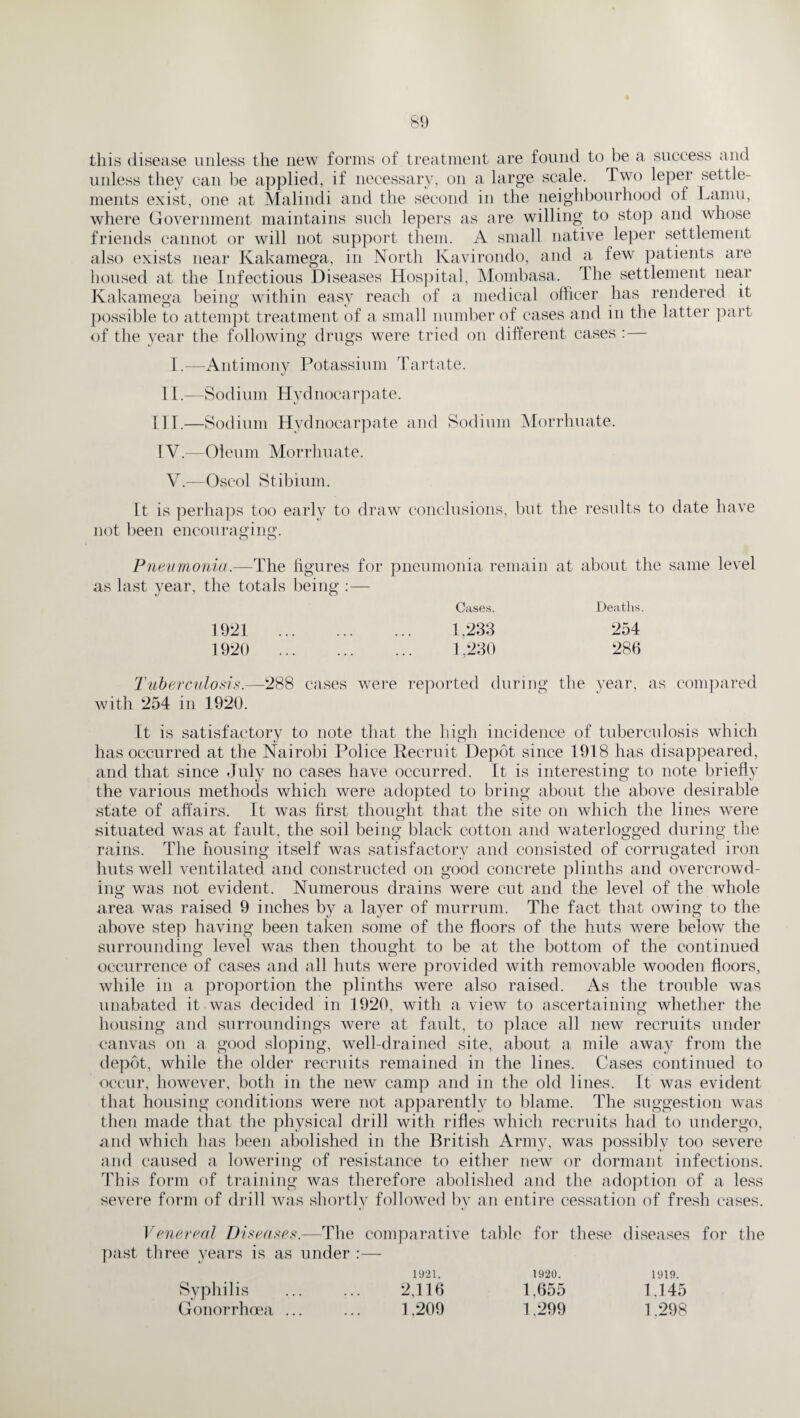 this disease unless the new forms of treatment are found to be a success and unless they can be applied, if necessary, on a large scale. Two leper settle¬ ments exist, one at Malindi and the second in the neighbourhood of Lamu, where Government maintains such lepers as are willing to stop and whose friends cannot or will not support them. A small native leper settlement also exists near Kakamega, in North Kavirondo, and a few patients are housed at the Infectious Diseases Hospital, Mombasa. I he settlement near Kakamega being within easy reach of a medical officer has rendered it possible to attempt treatment of a small number of cases and in the latter part of the year the following drugs were tried on different cases : I.—Antimony Potassium Tartate. 11.—Sodium Hydnocarpate. III.—Sodium Hydnocarpate and Sodium Morrhuate. IV.—Oleum Morrhuate. V.—Oscol Stibium. Lt is perhaps too early to draw conclusions, but the results to date have not been encouraging. Pneumonia.—The figures for pneumonia remain at about the same level as last year, the totals being Cases. Deaths. 1921 . 1.233 254 1920 . 1,230 286 Tuberculosis.—288 cases were reported during the year, as compared with 254 in 1920. It is satisfactory to note that the high incidence of tuberculosis which has occurred at the Nairobi Police Recruit Depot since 1918 has disappeared, and that since July no cases have occurred. It is interesting to note briefly the various methods which were adopted to bring about the above desirable state of affairs. It was first thought that the site on which the lines were situated was at fault, the soil being black cotton and waterlogged during the rains. The housing itself was satisfactory and consisted of corrugated iron huts well ventilated and constructed on good concrete plinths and overcrowd¬ ing was not evident. Numerous drains were cut and the level of the whole area was raised 9 inches by a layer of murrum. The fact that owing to the above step having been taken some of the floors of the huts were below the surrounding level was then thought to be at the bottom of the continued occurrence of cases and all huts were provided with removable wooden floors, while in a proportion the plinths were also raised. As the trouble was unabated it was decided in 1920, with a view to ascertaining whether the housing and surroundings were at fault, to place all new recruits under canvas on a good sloping, well-drained site, about a mile away from the depot, while the older recruits remained in the lines. Cases continued to occur, however, both in the new camp and in the old lines. It was evident that housing conditions were not apparently to blame. The suggestion was then made that the physical drill with rifles which recruits had to undergo, and which has been abolished in the British Army, was possibly too severe and caused a lowering of resistance to either new or dormant infections. This form of training was therefore abolished and the adoption of a less severe form of drill was shortly followed bv an entire cessation of fresh cases. Venereal Diseases.—The comparative past three years is as under :— 1921. 2,116 1.209 table for these diseases 1920. 1.655 1.299 1919. 1.145 1.298 for the Syphilis Gonorrhoea