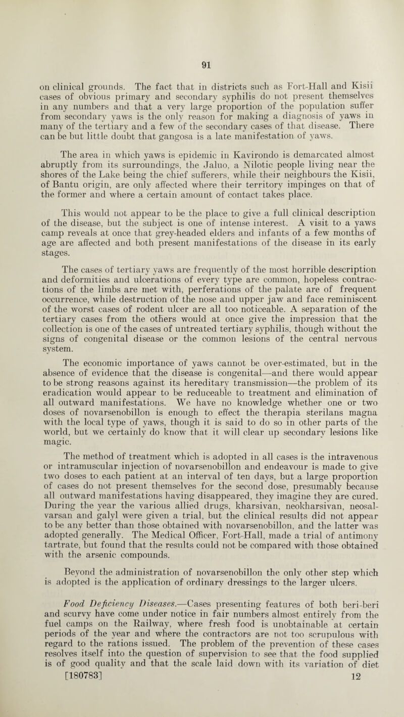 on clinical grounds. The fact that in districts such as Fort-Hall and Kisii cases of obvious primary and secondary syphilis do not present themselves in any numbers and that a very large proportion of the population suffer from secondary yaws is the only reason for making a diagnosis of yaws in many of the tertiary and a few of the secondary cases of that disease. There can be but little doubt that gangosa is a late manifestation of yaws. The area in which yaws is epidemic in Kavirondo is demarcated almost abruptly from its surroundings, the Jaluo, a Nilotic people living near the shores of the Lake being the chief sufferers, while their neighbours the Kisii, of Bantu origin, are only affected where their territory impinges on that of the former and where a certain amount of contact takes place. This would not appear to be the place to give a full clinical description of the disease, but the subject is one of intense interest. A visit to a yaws camp reveals at once that grey-headed elders and infants of a few months of age are affected and both present manifestations of the disease in its early stages. The cases of tertiary yaws are frequently of the most horrible description and deformities and ulcerations of every type are common, hopeless contrac¬ tions of the limbs are met with, perferations of the palate are of frequent occurrence, while destruction of the nose and upper jaw and face reminiscent of the worst cases of rodent ulcer are all too noticeable. A separation of the tertiary cases from the others would at once give the impression that the collection is one of the cases of untreated tertiary syphilis, though without the signs of congenital disease or the common lesions of the central nervous system. The economic importance of yaws cannot be over-estimated, but in the absence of evidence that the disease is congenital—and there would appear to be strong reasons against its hereditary transmission—the problem of its eradication would appear to be reduceable to treatment and elimination of all outward manifestations. We have no knowledge whether one or two doses of novarsenobillon is enough to effect the therapia sterilans magna with the local type of yaws, though it is said to do so in other parts of the world, but we certainly do know that it will clear up secondary lesions like magic. The method of treatment which is adopted in all cases is the intravenous or intramuscular injection of novarsenobillon and endeavour is made to give two doses to each patient at an interval of ten days, but a large proportion of cases do not present themselves for the second dose, presumably because all outward manifestations having disappeared, they imagine they are cured. During the year the various allied drugs, kharsivan, neokharsivan, neosal- varsan and galyl were given a trial, but the clinical results did not appear to be any better than those obtained with novarsenobillon, and the latter was adopted generally. The Medical Officer, Fort-Hall, made a trial of antimony tartrate, but found that the results could not be compared with those obtained with the arsenic compounds. Beyond the administration of novarsenobillon the only other step which is adopted is the application of ordinary dressings to the larger ulcers. Food Deficiency Diseases.—Cases presenting features of both beri-beri and scurvy have come under notice in fair numbers almost entirely from the fuel camps on the Railway, where fresh food is unobtainable at certain periods of the year and where the contractors are not too scrupulous with regard to the rations issued. The problem of the prevention of these cases resolves itself into the question of supervision to see that the food supplied is of good quality and that the scale laid down with its variation of diet [180783] 12