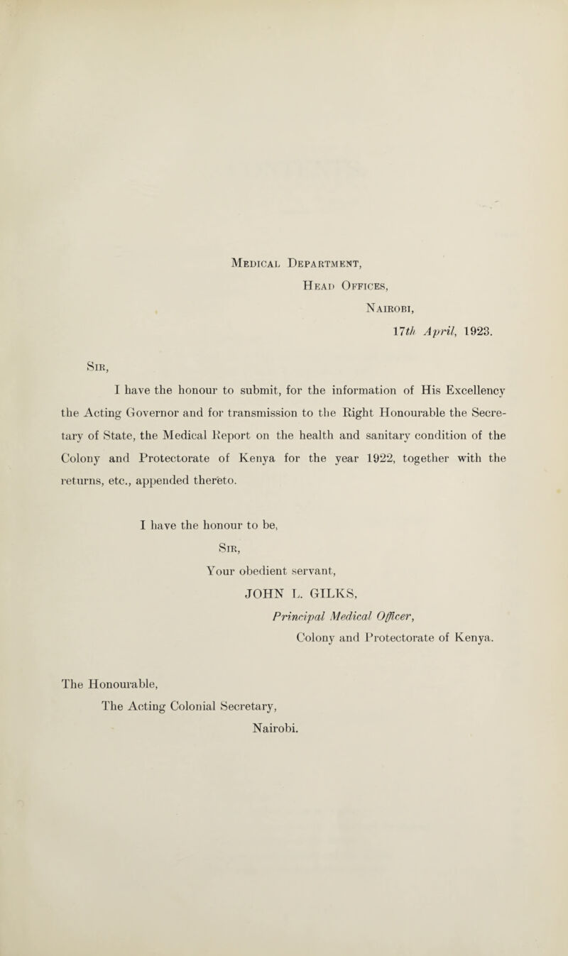 Medical Department, Head Offices, Nairobi, 17 th April, 1923. Sir, I have the honour to submit, for the information of His Excellency the Acting Governor and for transmission to the Right Honourable the Secre¬ tary of State, the Medical Report on the health and sanitary condition of the Colony and Protectorate of Kenya for the year 1922, together with the returns, etc., appended thereto. I have the honour to be, Sir, Your obedient servant, JOHN L. GILKS, Principal Medical Officer, Colony and Protectorate of Kenya. The Honourable, The Acting Colonial Secretary, Nairobi.