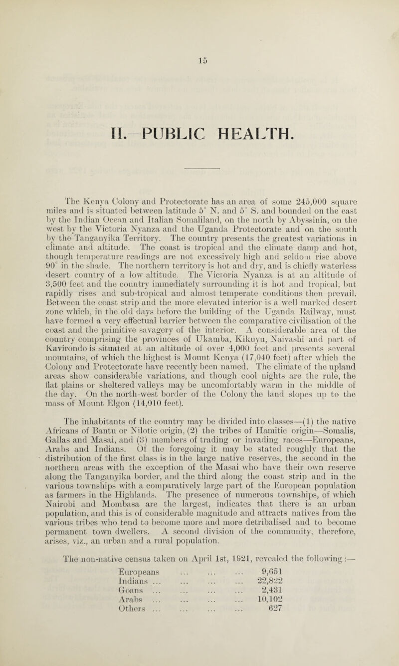 II-PUBLIC HEALTH The Kenya Colony and Protectorate has an area of some 245,000 square miles and is situated between latitude 5 N. and 5 S. and bounded on the east by the Indian Ocean and Italian Somaliland, on the north by Abyssinia, on the west by the Victoria Nyanza and the Uganda Protectorate and on the south by the Tanganyika Territory. The country presents the greatest variations in climate and altitude. The coast is tropical and the climate damp and hot, though temperature readings are not excessively high and seldom rise above 90 in the shade. The northern territory is hot and dry, and is chiefly waterless desert country of a low altitude. The Victoria Nyanza is at an altitude of 3,500 feet and the country immediately surrounding it is hot and tropical, but rapidly rises and sub-tropical and almost temperate conditions then prevail. Between the coast strip and the more elevated interior is a well marked desert zone which, in the old days before the building of the Uganda Railway, must have formed a very effectual barrier between the comparative civilisation of the coast and the primitive savagery of the interior. A considerable area of the country comprising the provinces of Ukarnba, Kikuyu, Naivashi and part of Kavirondo is situated at an altitude of over 4,000 feet and presents several mountains, of which the highest is Mount Kenya (17,040 feet) after which the Colony and Protectorate have recently been named. The climate of the upland areas show considerable variations, and though cool nights are the rule, the flat plains or sheltered valleys may be uncomfortably warm in the middle of the day. On the north-west border of the Colony the land slopes up to the mass of Mount Elgon (14,010 feet). The inhabitants of the country may be divided into classes—(1) the native Africans of Bantu or Nilotic origin, (2) the tribes of Hamitic origin—Somalis, Gallas and Masai, and (3) members of trading or invading races—Europeans, Arabs and Indians. Of the foregoing it may be stated roughly that the distribution of the first class is in the large native reserves, the second in the northern areas with the exception of the Masai who have their own reserve along the Tanganyika border, and the third along the coast strip and in the various townships with a comparatively large part of the European population as farmers in the Highlands. The presence of numerous townships, of which Nairobi and Mombasa are the largest, indicates that there is an urban population, and this is of considerable magnitude and attracts natives from the various tribes who tend to become more and more detribalised and to become permanent town dwellers. A second division of the community, therefore, arises, viz., an urban and a rural population. The non-native census taken on April 1st, 1321, revealed the following:—■ Europeans Indians ... Goans Arabs Others ... 9,051 22,822 2,431 10,102 627