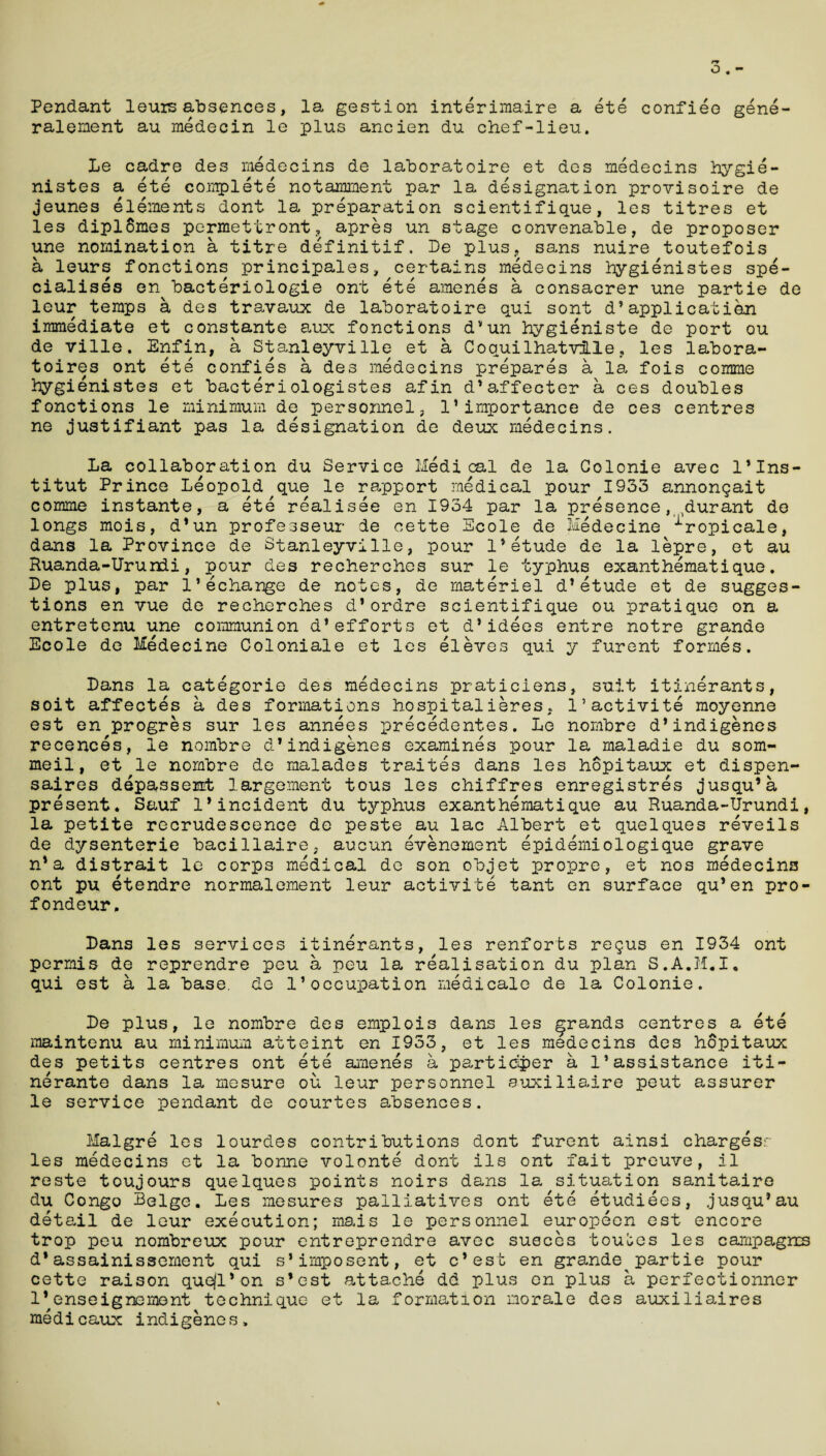 Pendant leuis absences, la gestion interimaire a ete confiee gene- ralement au medecin le plus ancien du chef-lieu. Le cadre des medecins de laboratoire et des medecins hygie- nistes a ete complete notamment par la designation provisoire de jeunes elements dont la preparation scientifique, les titres et les diplSmes permettrontapres un stage convenable, de proposer une nomination a titre definitif. he plus, sans nuire toutefois a leurs fonctions principales, certains medecins hygienistes spe¬ cialises en bacteriologie ont ete amenes a consacrer une partie de leur temps a des travaux de laboratoire qui sont d*application immediate et constante aux fonctions d’un hygieniste de port ou de ville. Enfin, a Stanleyville et a Coquilhatvfle, les labora- toires ont ete confies a des medecins prepares a la fois comme hygienistes et bacteriologistes afin d’affecter a ces doubles fonctions le minimum de personnel, 1’importance de ces centres ne justifiant pas la designation de deux medecins. La collaboration du Service Medical de la Golonie avec l’lns- titut Prince Leopold que le rapport medical pour 1933 annongait comme instante, a ete realisee en 1934 par la presence, ,durant de longs mois, d*un professeur de cette Scole de Medecine ■Lropicale, dans la Province de Stanleyville, pour 1’etude de la lepre, et au Ruanda-Urundi, pour des recherches sur le typhus exant hemat ique. De plus, par l’echange de notes, de materiel d*etude et de sugges¬ tions en vue de recherches d’ordre scientifique ou pratique on a entretenu une communion d1efforts et d’idees entre notre grande Ecole de Medecine Coloniale et les eleves qui y furent formes. Dans la categorie des medecins praticiens, suit itinerants, soit affectes a des formations hospitalieres, l’activite moyenne est en progres sur les annees precedentes. Le nombre d* indigenes recences, le nombre d*indigenes examines pour la maladie du som- meil, et le nombre de malades traites dans les hopitaux et dispen- saires depassent largement tous les chiffres enregistres jusqu’a present. Sauf 1*incident du typhus exanthematique au Ruanda-Urundi, la petite recrudescence de peste au lac Albert et quelques reveils de dysenterie bacillaire, aucun evenement epidemiologique grave n*a distrait le corps medical de son objet propre, et nos medecins ont pu etendre normalement leur activite tant en surface qu’en pro- fondeur. Dans les services itinerants, les renforts regus en 1934 ont permis de reprendre peu a peu la realisation du plan S.A.M.I, qui est a la base, de 1’occupation medicale de la Colonie. De plus, le nombre des emplois dans les grands centres a ete maintenu au minimum atteint en 1933, et les medecins des hopitaux des petits centres ont ete amenes a partidper a 1’assistance iti¬ nerants dans la mesure ou leur personnel suxiliaire peut assurer le service pendant de courtes absences. Halgre les lourdes contributions dont furent ainsi charges:- les medecins et la bonne volonte dont ils ont fait preuve, il reste toujours quelques points noirs dans la situation sanitaire du Congo Beige. Les mesures palliatives ont ete etudiees, jusqu*au detail de leur execution; mais le personnel europecn est encore trop peu nombreux pour entreprendre avec susces toulses les campagns d*assainissement qui s’imposent, et c* est en grande partie pour cette raison quejl’on s*est attache dd plus en plus a perfectionner 1’enseignemont technique et la formation morale des auxiliaires medicaux indigenes.