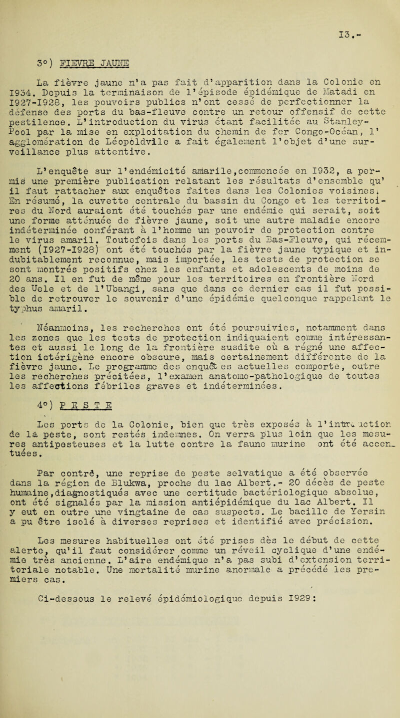 3°) EIEVRE JAUNE 13 La fievre jaune n* a pas fait d’ apparition dans la Colonie en 1934. Depuis la terminaison de 1*episode epidemique de Matadi en 1927-1928, les pouvoirs publics n* ont cesse de perfectionner la defense des ports du bas-fleuve contre un retour offensif de cette pestilence. L’introduction du virus etant facilitee au Stanley- Pool par la raise en exploitation du c he min de fer Congo-Ocean, 1’ agglomeration de Leopoldvile a fait egalement l’objet d’une sur¬ veillance plus attentive. L’enquete sur l’endemicite aalarile,coramencee en 1932, a per- mis une premiere publication relatant les resultats d’ ensemble qu’ il faut rattacher aux enqueues faites dans les Colonies voisinesi En resume, la cuvette centrale du bassin du Congo et les territoi- res du llord auraient ete touches par une endemie qUi serait, soit une forme attenuee de fievre jaune, soit une autre maladie encore indeterminee conferant a l’homme un pouvoir de protection contre le virus amaril. Toutefois dans les ports du Bas-Eleuve, qui recern- ment (1927-1928) ont ete touches par la fievre jaune typique et in¬ dub i tab 1 erne nt reconnue, mais importee, les tests de protection se sont montres positifs chez les enfants et adolescents de moins de 20 ans. II en fut de meme pour les territoires en frontiere Lord des Uele et de l’Ubangi, sans que dans ce dernier cas il fut possi¬ ble de retrouver le souvenir d’une epidemie quelconque rappelant le typhus amaril. Heanmoins, les recherches ont ete poursuivies, notamment dans les zones que les tests de protection indiquaient cornme interessan- tes et aussi le long de la frontiere susdite ou a regne une affec¬ tion icterigene encore obscure, mais certainement differente de la fievre jaune. Le programme des enquSt es actuelles comporte, outre les recherches precitees, l’examen anatomo-pathologique de toutes les affections febriles graves et indeterminees. 4°) ? E S T E Les ports de la Colonie, bien que tres exposes a 1’ intrv, action de la peste, sont restes indemnes* On verra plus loin que les mesu- res antipesteuses et la lutte contre la faune murine ont ete accen. tuees. Par contrd, une reprise de peste selvatique a ete observee dans la region de Blukwa, proche du lac Albert.- 20 deces de peste humaine,diagnostiques avec une certitude bacteriologique absolue, ont ete signales par la mission antiepidemique du lac Albert. Il v cut en outre une vingtaine de cas suspects. Le bacille de Yersin a pu etre isole a diverses reprises et identifie avec precision. Les mesures habituelles ont ete prises des le debut de cette alerte, qu’il faut considerer cornme un reveil cyclique d’une ende¬ mic tres ancienne. L’aire endemique n’a pas subi d’extension terri toriale notable. Une mortalite murine anormale a precede les pre¬ miers cas. Ci-dessous le releve epidemiologique depuis 1929: