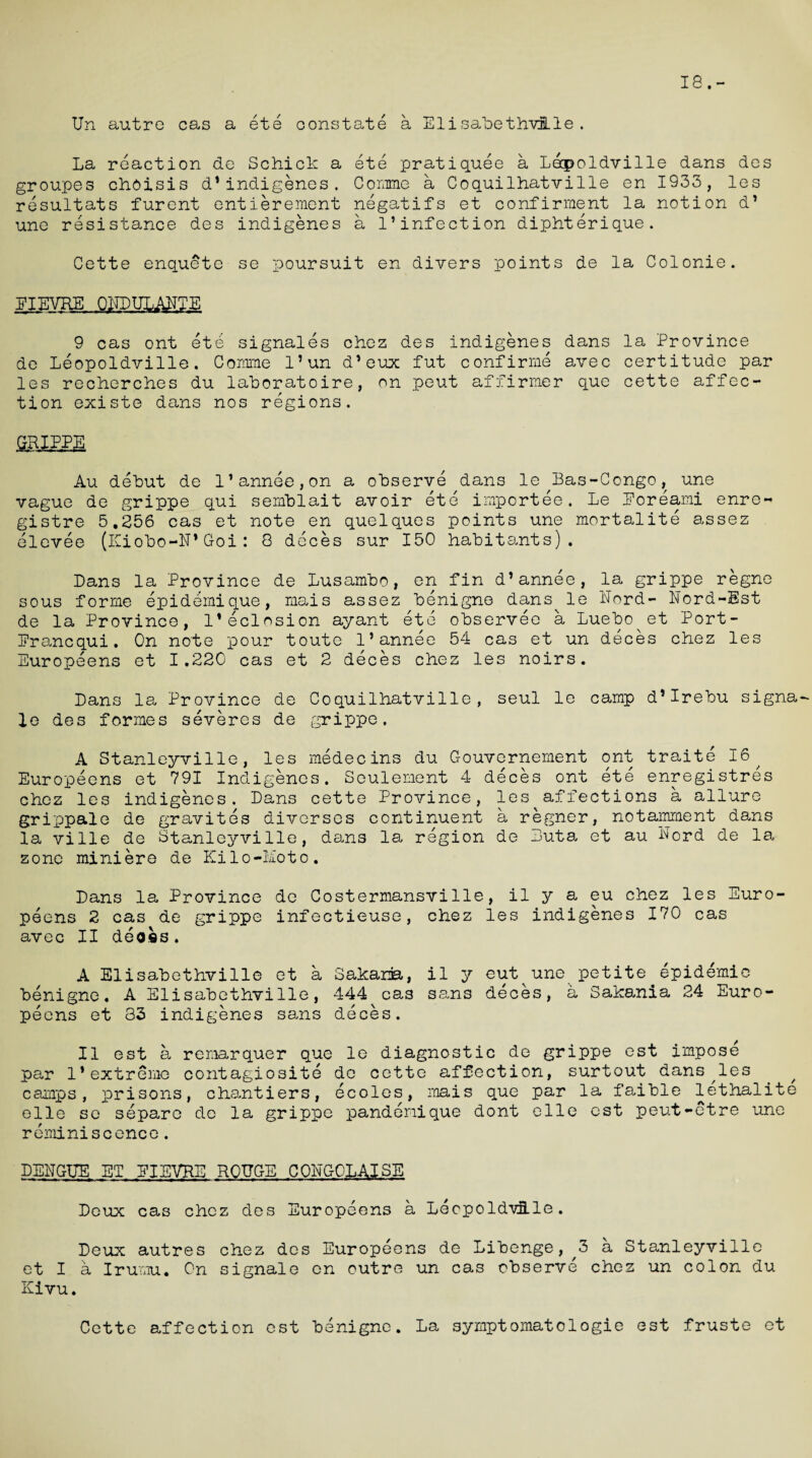 18.- Un autre cas a ete oonstate a ElisabethviLle. La reaction de Schick a ete pratiquee a Leopoldville dans des groupes choisis d1indigenes. Corame a Coquilhatville en 1933, les resultats furent entierement negatifs et confirraent la notion d* une resistance des indigenes a 1*infection diphterique. Cette enquete se poursuit en divers points de la Colonie. El EYRE ONDULANTE 9 cas ont ete signales chez des indigenes dans la Province de Leopoldville. Comme l’un d’eux fut confirme avec certitude par les recherches du laboratoire, on peut affirmer que cette affec¬ tion existe dans nos regions. GRIPPE Au debut de l’annee,on a observe dans le Bas-Congo, une vague de grippe qui semblait avoir ete importee. Le Eoreami enro- gistre 5.256 cas et note en quelques points une mortalite assez elevee (Kiobo-N*Goi: 8 deces sur 150 habitants). Dans la Province de Lusambo, en fin d’annee, la grippe regne sous forme epidemique, mais assez benigne dans^ le Nord- Nord-Est de la Province, l’eclosion ayant ete observee a Luebo et Port- Erancqui. On note pour toute l’annee 54 cas et un deces chez les Europeens et 1.220 cas et 2 deces chez les noirs. Dans la Province de Coquilhatville, seul le camp d’Irebu signa le des formes severes de grippe. A Stanleyville, les medecins du Gouvernement ont traite 16^ Europeens et 791 Indigenes. Seulement 4 deces ont ete enregistres chez les indigenes. Dans cette Province, les affections a allure grippale de gravites diverses continuent a regner, notamment dans la ville de Stanleyville, dans la region de Luta et au bord de la zone miniere de Kilo-Moto. Dans la Province de Costermansvilie, il y a eu chez les Euro¬ peens 2 cas de grippe infectieuse, chez les indigenes 170 cas avec II deoes. A Elisabethville et a Sakania, il y cut une petite. epidemic benigne, A Elisabethville, 444 cas sans deces, a Sakania 24 Euro¬ peens et 33 indigenes sans deces. Il est a remarquer que le diagnostic de grippe est impose par 1*extreme contagiosite de cette affection, surtout dans^les camps, prisons, chantiers, ecoles, rnais que par la faible lethalite elle se separc de la grippe pandemique dont elle est peut-etre une reminiscence. DENGUE ET ElEVKE ROUGE COLC-OLAISE Deux cas chez des Europeens a LeopoldvELle. Deux autres chez des Europeens de Libenge, ^3 a Stanleyville et I a Irumu. On signals en outre un cas observe chez un colon du Kivu. Cette affection est benigne. La symptomatologie est fruste et