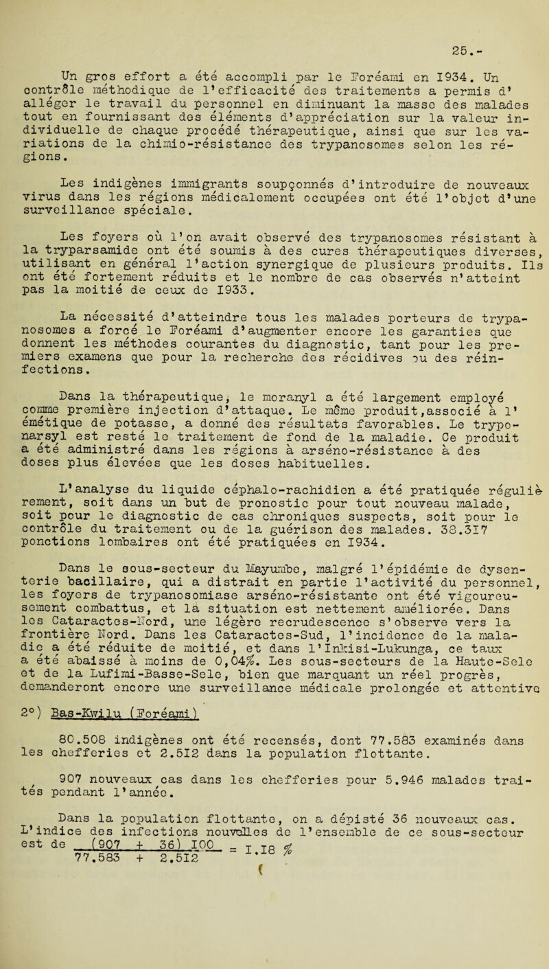 25.- Un gros effort a ete accompli par le Poreami en 1934. Un contr01e meth.od.ique de l’efficacite des traitements a permis d* alleger le travail du personnel en diminuant la masse des malades tout en fournissant des elements d*appreciation sur la valeur in- dividuelle de chaque procede therapeutique, ainsi que sur les va¬ riations de la chimio-resistance des trypanosomes selon les re¬ gions . Les indigenes immigrants soupqonnes d’introduire de nouveaux virus dans les regions medicalement occupees ont ete 1’objet d’une surveillance speciale. Les foyers ou l’on avait observe des trypanosomes resistant a la tryparsamide ont ete soumis a des cures therapeutiques diverses, utilisant en general l1action synergique de plusieurs produits. Ils ont ete fortement reduits et le nombre de cas observes n’atteint pas la moitie de ceux de 1933. La necessite d’atteindre tous les malades porteurs de trypa¬ nosomes a force le Poreami d*augmenter encore les garanties que donnent les methodes courantes du diagnostic, tant pour les pre¬ miers examens que pour la recherche des recidives ou des rein¬ fections . Dans la therapeutique, le moranyl a ete largement employe comme premiere injection d’attaque. Le meme produit,associe a 1* emetique de potasse, a donne des resultats favorables. Le trypo- narsyl est reste le traitement de fond de la maladie. Ce produit a ete administre dans les regions a arseno-resistance a des doses plus elevees que les doses habituelles. L’analyse du liquide cephalo-rachidien a ete pratiquee regulie- rement, soit dans un but de pronostic pour tout nouveau malade, soit pour le diagnostic de cas chroniques suspects, soit pour le controle du traitement ou de la guerison des mala.des. 38.317 ponctions lombaires ont ete pratiquees en 1934. Dans le sous-secteur du Mayumbe, malgre 1*epidemic de dysen- terie bacillaire, qui a distrait en partie l’activite du personnel, les foyers de trypanosomiase arseno-resistante ont ete vigoureu- sement combattus, et la situation est nettement amelioree. Da.ns les Cataractes-ITord, une legere recrudescence s’observe vers la frontiere Lord. Dans les Cataractes-Sud, 1’incidence de la mala- dic a ete reduite de moitie, et dans 1 * Inlcisi-Lukunga, ce taux a ete abaisse a moins de 0,04^. Les sous-secteurs de la Haute-Sele et de la Lufimi-Basse-Sele, bien que marquant un reel progres, demanderont encore une surveillance medicale prolongee et attentive 2°) Bas-Kwilu (Poreami) 80.508 indigenes ont ete recenses, dont 77.583 examines dans les chefferies et 2.512 dans la population flottante. 907 nouveaux cas dans les chefferies pour 5.946 malades trai- tes pendant l’anneo. Dans la population flottante L* indice des infections nouvolles est dG (907 + 36) 100 = T to 77.583 + 2.512 < , on a depiste 36 nouveaux cas. de 1’ensemble de ce sous-secteur %