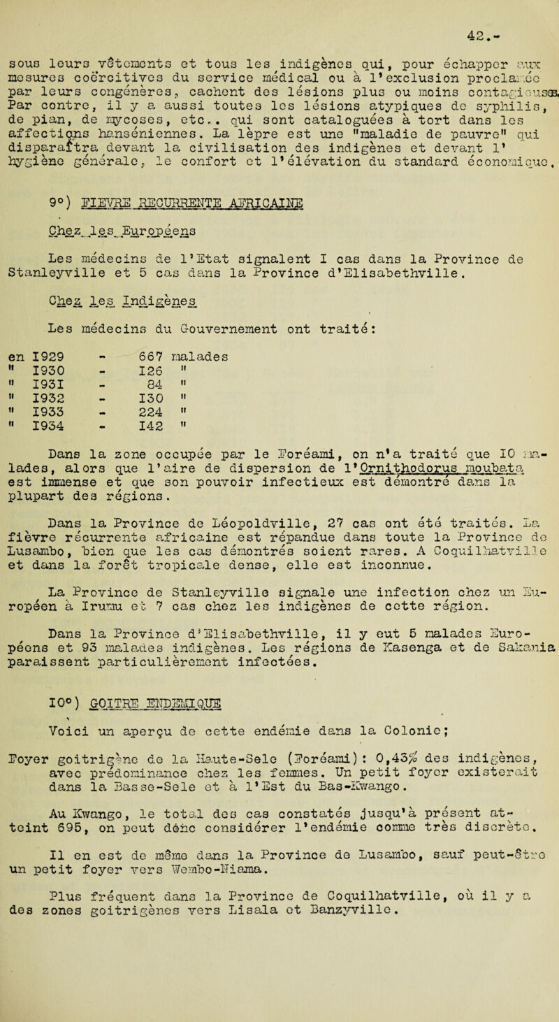 42. sous lours vetements et tous les indigenes qui, pour echapper aux mesures coercitives du service medical ou a 1’exclusion proclai.ee par leurs congeneres, cachent des lesions plus ou moins cont agio uses, Par contre, il y a aussi toutes les lesions atypiques de syphilis, de pian, de mycoses, etc,, qui sont cataloguees a tort dans les affections hanseniennes. La lepre est une maladio de pauvre11 qui disparaitra devant la civilisation des indigenes et devant l1 Kyi g 1 ene generale, le confort et 1’elevation du standard econonicue 9°) EIEVHE RECURREUTE APRIGAINS Oh ez.. le.s^ Eu.rqpe.ens Les medecins de l’Etat signalent I cas dans la Province de Stanleyville et 5 cas dans la Province d*Elisabethville. Chez les Indigenes ■ mm Wx-M . —» fcv™ Mua Ml Les medecins du Oouvernement ont traite: en 1929 - 667 naiades it 1930 - 126 n ti 1931 - 84 tt ii 1932 - 130 ii ti 1933 •• 224 ii n 1934 mm 142 ti Dans la zone occupee par le Eoreami, on n*a traite que 10 na¬ iades, alors que l’aire de dispersion de 1*Ornithodorus moubata est immense et que son pouvoir infectieux est demontre dans la plupart des regions. Dans la Province de Leopoldville, 27 cas ont ete traites. La fievre recurrente africaine est repandue dans toute la Province de Lusambo, Lien que les cas demontres soient rares. A Coqui1hatvilie et dans la foret tropicale dense, elle est inconnue. La Province de Stanleyville 3ignale une infection chez un Eu¬ ropean a Irurnu et 7 cas chez les indigenes de cctte region. Dans la Province d*Elisabethville, il y eut 5 naiades Euro¬ peans et 93 naiades indigenes. Les regions de Kasenga et de Sahania paraissent particulierement infectees. 10°) GOITRE E1TDEMIQ.UE Voici un aperqu de cette endemie dans la Colonie; Eoyer goitrig^ne de la Haute-Sole (Eoreami): 0,43/a des indigenes, avec predominance chez les femmes. Un petit foyer existerait dans la Basse-Sele et a l*Est du Bas-Kwango. Au Kwango, le total des cas constates jusqu’a present at¬ taint 695, on peut done considerer 1*endemie comme tres discrete. Il en est de merne dans la Province de Lusambo, sauf peut-Stre un petit foyer vers Wembo-lTiama. Plus frequent dans la Province de Coquilhatville, ou il y a des zones goitrigenes vers Lisala et Banzyville.
