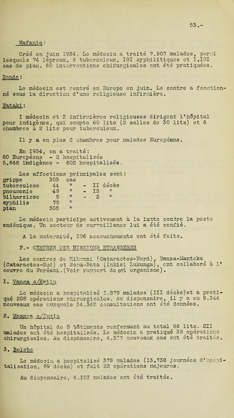 53.- Wafania: Cree en juin 1934. Lg medecin a traite 7,907 malades, parmi lesquels 74 lepreux, 6 tuherculeux, 181 syphilitiqucs ct I.I3I cas de pian. 60 interventions chirurgicales ont ete pratiquees. Bondo: Le medecin est rentre en Europe en juin. Le centre a fonction- ne sous la direction d’une religieuse infirmiere. Eataki: I medecin et 3 infirmieres religieuses dirigent I’hopital pour indigenes, qui cornpte 60 lits (2 salles de 30 lits) et 6 chamhres a 2 lits pour tuherculeux. II y a en plus 2 chamhres pour malades Europeans. En 1934, on a traite: 80 Europeens - 2 hospitalises 5,668 indigenes - 602 hospitalises. Les affections principales sont: grippe 303 cas deces tuherculose 44 ii - II pneumonie 49 H - 15 u hilharziose 5 It 2 u syphilis 75 tl pian 535 11 Le medecin participe activement a la lutte contre la peste endemique. Un secteur de surveillance lui a ete confie, A la maternite, 106 accouchements ont ete faits. E„ - CENTRES LES MI SSI OHS ETRANGrERES Les centres de Kihunzi (Cataractes-Hord), Banza-Hanteka^ (Cataractes-Sud) et Sona-Bata (inkisi Lukunga), ont collahore a 1* oeuvre du Ecreami.(Voir rapport de cet organisme). I. Vanga s/Kwilu Le medecin a hospitalise 1,879 malades (ill deces)et a prati¬ que 208 operations chirurgicales. Au dispensaire, il y a eu 9,344 nouveaux cas auxquels 34,362 consultations ont ete donnees. 2• Moansa s/lnzia Un hopital de 8 hatiments renfermant au total,86 lits, 211 malades ont ete hospitalises. Le medecin a pratique 38^operations chirurgicales. Au disp6nsadre, 4.517 nouveaux cas ont ete traites. 3. Bo1oho Le medecin a hospitalise 379 malades (13.738 journees d*hospi¬ talisation, 39 deces) et fait 22 operations majeures. Au dispensaire, 6,101 malades ont £te traites.