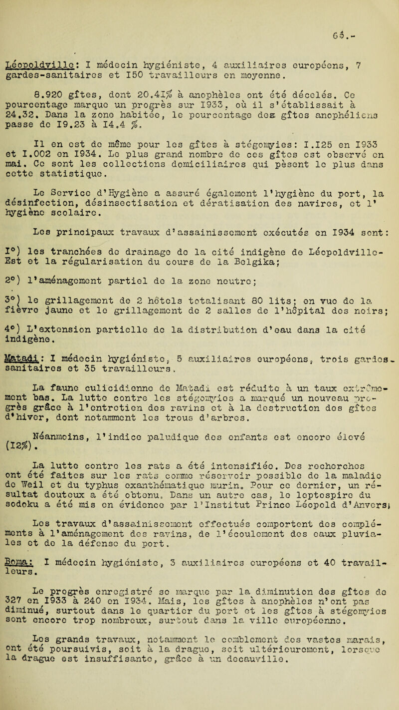 Leopoldville: I medecin hygieniste, 4 auxiliaires europeens, 7 gardes-sanitaires et 150 travailleurs on moyenne. 8.920 gites, dont 20.41$ a anopheles ont ete deceles. Ce pourcentage marque un progres sur 1933, ou il s’etablissait a 24,32. Dans la zone habitee, le pourcentage des gites anophelien3 passe de 19,23 a 14.4 $. Il en est do me me pour los gites a stegomyies: 1.125 en 1933 et 1,002 en 1934. Le plus grand nombre de ces gites est observe en mai, Ce sont les collections domiciliaires qui pesent le plus dans cette statistique. Le Service d’Hygiene a assure egalement 1’hygiene du port, la disinfection, desinsectisation et deratisation des navires, et 1* hygiene scolaire. Les principaux travaux d?assainissement executes en 1934 sont: 1°) les tranchees de drainage de la cite indigene de Leopoldvillc- Est et la regularisation du cours de la Bolgika; 2°) 1*amenagement partiel de la zone neutre; 3°| le grillagement de 2 hotels total!sant 80 lits; en vue do la fievre jaune et le grillagement de 2 salles de l’hopital des noirs; 4°) L*extension partielle do la distribution d’eau dan3 la cite indigene. Matadi: I medecin hygieniste, 5 auxiliaires europeens, trois gardes* sanitaires et 35 travailleurs, La faune culicidienne de Matadi est reduite a un taux extreme- ment bas. La lutte contre les stegomyies a marque un nouveau pro- gres gr&ce a l’entretien des ravins et a la destruction des gites d*hiver, dont notamment les trous d’arbres, Neanmoins, 1’indice paludique des enfants est encore eleve (12$). La lutte contre les rats a ete intensifies, Des rechcrchos ont ete faites sur les rats comma reservoir possible de la maladie de Weil et du typhus exanthematiquo murin. Pour ce dernier, un re- sultat douteux a ete obtenu, Dans un autre cas, le leptospire du sodoku a ete mis en evidence pen l’Institut Prince Leopold d’Anvers* Les travaux d’ assainissement effectues cornportent des comple¬ ments a 1*amenagement des ravins, de I’ecoulcment des eaux pluvia- les et de la defense du port. Boma: I medecin hygieniste, 3 auxiliaires europeons et 40 travail¬ leurs . 4 Le progres enregistre se marque par la diminution des gites de 327 en^I933 a 240 en 1934. Mais, les gites a anopheles n’ont pas diminue, surtout dans le quartier du port et les gites a stegomyies sont encore trop nombreux, surtout dans la villc europeenne. 'Los grands travaux, notamment le comblcment des vastes marais, ont ete poursuivis, soit a la drague, soit ulterieuroinent, lorsquc la drague est insuffisantc, grace a un decauville.