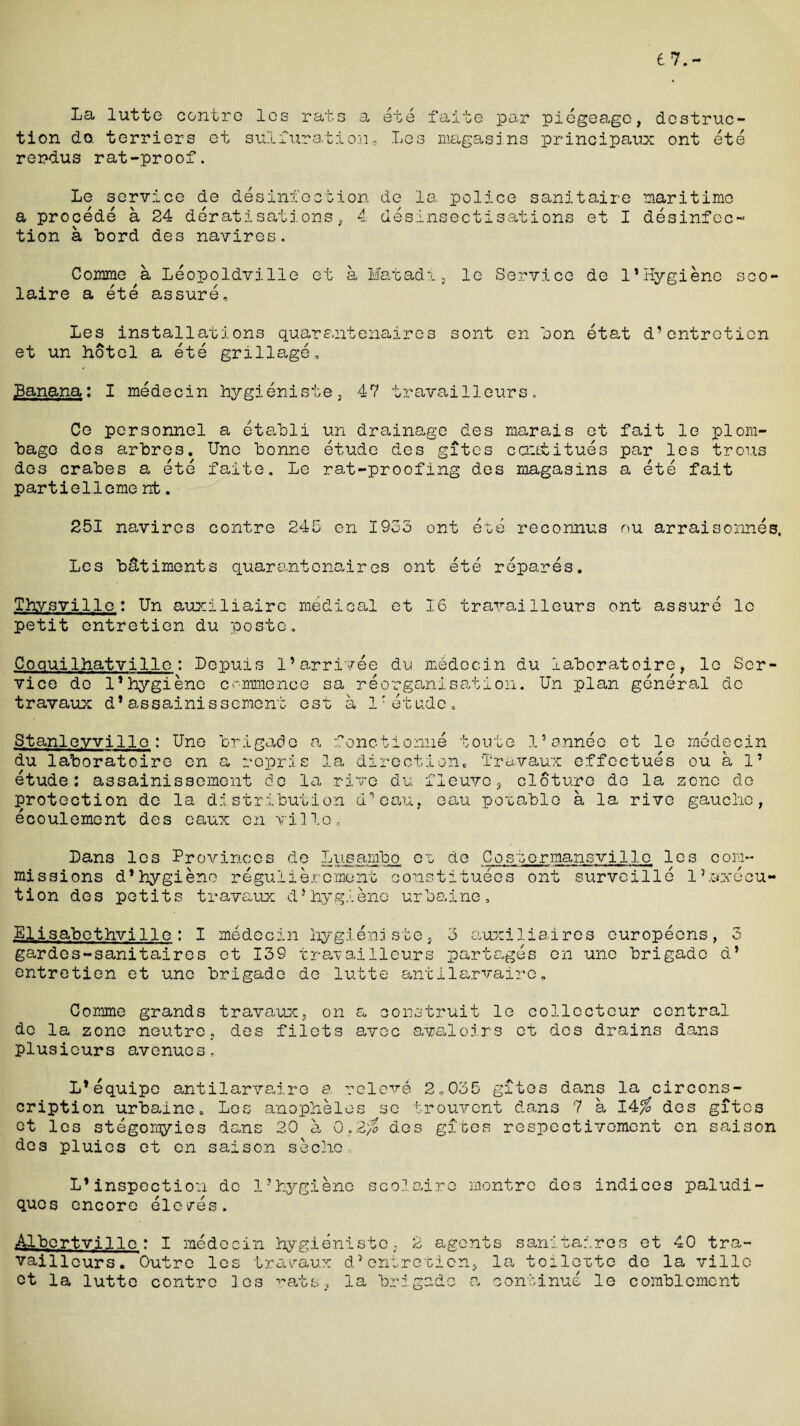 67.- La lutte centre les rats a ete faite par tion do. terriers et sulfuration, Les magasins rerdus rat-proof. piegeage, destruc- principaux ont ete Le service de disinfection de la police sanitaire maritime a procede a 24 deratisations, 4 desinsectisations et I disinfec¬ tion a Lord des navires. Comme a Liopoldville et a Matadi, le Service de 1*Hygiene sco* laire a iti assure, Les installations quarantenaires sont en son itat d’entretien et un hotel a iti grillage. Banana: I midecin hygieniste, 47 travailleurs. Co personnel a etabli un drainage des marais et fait le plom- bage des arbres. Une bonne itude des gites ccatitues par les trous des crabes a iti faite. Le rat-proofing des magasins a iti fait partielleme nfc. 251 navires contre 245 en 1953 ont iti reconnus ou arraisonnes, Les b&timents quarantenaires ont iti riparis. Thvsville: Un auxiliairc medical et 16 travailleurs ont assuri le petit entretien du poste. Coquilhatville: Lepuis l’arrivee du medecin du laboratoire, le Ser¬ vice de 1’hygiene commence sa riorganisation. Un plan giniral de travaux d*assainissement est a 1Tetude. Stanleyville : Une brigade a fonctionne toute 1’annee et le rnidecin du laboratoire en a repris la direction. Travaux effectuis ou a 1’ itude: assainissement de la rive du fieuvo , cloture do la zone de protection de la distribution d’eau, eau potable a la rive gauche, icoulement des eaux en villo. Co; 7“ ;ermansville les com- Bans les Provinces die Lugambo ou de missions d’hygiene reguliercment constituies ont surveilli lhuxicu- tion des petits travaux d*hygiene urbaine Elisabethville : I medecin hygieniste, gardes-sanitaires et 139 travailleurs entretien et une brigade de lutte ant 3 auxiliaires europions, 3 partages en une brigade d* ilarvairc. Comme grands travaux, on a construit le collecteur central de la zone neutre, des filets avec avaloirs et des drains dans plusieurs avenues, L’equipc antilarvairc a releve 2„035 gites dans la circons- cription urbaine. Les anopheles sc trouvent dans 7 a 14$ des gites et les stigomyies dans 20 a 0„2% des gibes respeotivement en saison des pluies et en saison seche L*inspection do 1?hygiene ques encore ele/es. scolairo montre des indices paludi- Albcrtville : I medecin hygieniste, 2 agents sanitar.ros et 40 tra- vaillours. Outre les travaux d5entretien, la toilette de la villc ct la lutte contre les rats, la brigade a continue le comblcmont