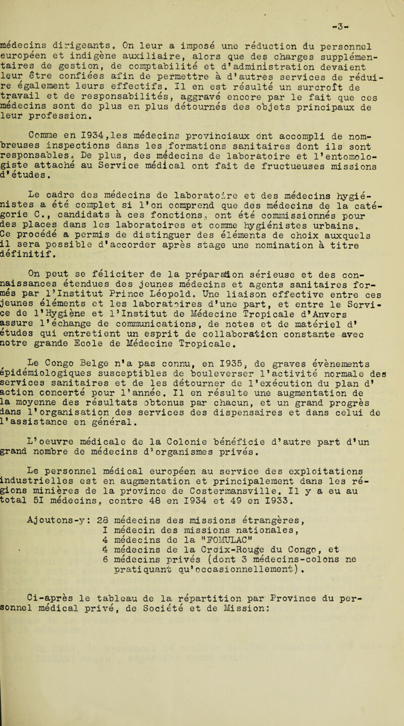 -3- medecins dirigeants. On leur a impose une reduction du personnel europeen et indigene auxiliaire, alors que des charges supplemen- taires de gestion, de comptabilite et d! administrati on devaient leur etre confiees afin de permettre a d’autres services de redui- re egalement leurs effectifs. II en est resulte un surCroit de travail et de responsabilites, aggrave encore par le fait que ces medecins sont de plus en plus detournes des objets principaux de leur profession. Comme en 1934,les medecins provinciaux dnt accompli de nom- breuses inspections dans les formations sanitaires dont ils sont responsables* De plus, des medecins de laboratoire et 1’entomolo- giste attache au Service medical ont fait de fructueuses missions d*etudes. Le cadre des medecins de laboratoire et des medecins hygie- nistes a ete complet si l*on comprend que des medecins de la cate- gorie C., candidats a ces fonctions., ont ete commissionnes pour des places dans les laboratoires et comme hygienistes urbains,. Ce procede a permis de distinguer des elements de choix auxquels il sera possible d’accorder apres stage une nomination a titre definitif. On peut se feliciter de la preparation serieuse et des con- naissances etendues des jeunes medecins et agents sanitaires for¬ mes par^1*Institut Prince Leopold. Une liaison effective entre ces jeunes elements et les laboratoires d’une part, et entre le Servi¬ ce de l1Hygiene et l’Institut de Medecine Tropicale dfAnvers assure l’echange de communications, de notes et de materiel d* etudes qui entretient un esprit de collaboration constante avec notre grande Ecole de Medecine Tropicale. ^Le Congo Beige n’a pas connu, en 1935, de graves evenernents epidemiologiques susceptibles de bouleverser l’activite normale des services sanitaires et de les detourner de 1’execution du plan d* action concerte pour l’annee. II en resulte une augmentation de la moyenne des resultats obtenus par chacun, et un grand progres dans 1*organisation des services des dispensaires et dans celui de 1*assistance en general. L’oeuvre medicale de la Colonie beneficie d’autre part d’un grand nombre de medecins d5organismes prives. Le personnel medical europeen au service des exploitations industrielles est en augmentation et principalement dans les re¬ gions minieres de la province de Costermansville. II y a eu au total 51 medecins, contre 48 en 1934 et 49 en 1933. Ajoutons-y: 28 medecins des missions etrangeres, I medecin des missions nationales, 4 medecins de la EOMULAC 4 medecins de la Croix-Rouge du Congo, et 6 medecins prives (dont 3 medecins-colons ne pratiquant qu*occasionnellement). Ci-apres le tableau de la repartition par Province du per¬ sonnel medical prive, de Societe et de Mission: