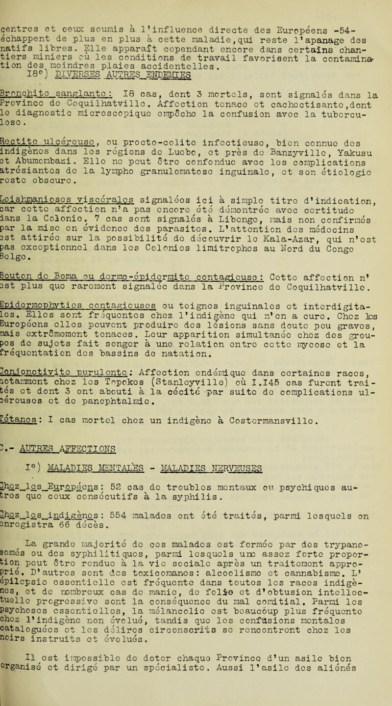 centres et ceux souinis a l1 influence direete des Europeens -54- echappent de plus en plus a cette maladie,qui reste 1*apanage des natifs libres. Elle apparait eependant encore dans certains chan- tiers miniers cu les conditions de travail favorisent la contamina¬ tion des moindres plaies accidentelles. I8°) PIVERSES autres endemies Br o n c hjjqc_ s anglante : 18 cas, dont 3 mortels, sont signales dans la Province do Coquilhatvillo. Affection tcnace et cachectisanto,dont le diagnostic microscopiquc empeche la confusion avoc la tubcrcu- loso . Rectito ulcereuse, ou procto-colito infectieuse, bien connue des indigenes dans les regions de Lucbo, et pres do Banzyville, Yakusu et Abumonbazi. Elle no peut ctro confonduc avec les complications atresiantes de la lympho granulomatoso inguinale, et son etiologic reste obscure. LlQi_shmanioses viscerales signaleos ici a simple titro d’indication, car cette affection n’a pas encore ete demontree avec certitude ians la Colonic. 7 cas sont signales a Libenge, mais non confirmes par la mise en evidence des parasites. L*attention des medecins cst attirec sur la possibility do decouvrir lo Kala-Azar, qui n’ost pas exceptional dans les Colonics limitrephes au Nord du Congo Beige. Bouton de Boma ou dermo-euidermite contagjeuse : Cette affection n’ cst plus quo rarement signalec dans la Province do Coquilhatvillo. Epidermophyties contagiouses ou teignes inguinalcs et interdigita- les. Elies sont frequentes chez 1* indigene qui n’on a cure. Chez les Europeens^elles peuvent produire des lesions sans doutc peu graves, mais extremoment tenaces. Lour apparition simultanee chez des grou- pes de sujots fait songer a une relation entre cette mycoso et la frequentation des bassins de natation. Eo.n.ionctivitc purulonto : Affection endemiquo dans certaincs races, lotammont chez les Topokos (Stanleyville) ou 1.145 cas furent trai- bes et dont 3 ont abouti a la cecite 'par suite de complications ul- cereuses et de panophtalmie. Let an os : I cas mortel chez un indigene a Costerma,nsvillc. AUTRES AEEECTIOES 1°) MALADIES MEET ALES - MALADIES EERVEUSES Ehcz_-lc-s_Eurppe.ens : 52 cas de troubles mentaux ou. psychiques au- tros quo ceux consecutifs a la syphilis. ^£.z-_lc.s_indig^nc.s : 554 malados ont ete traites, parmi lesquels on enregistra 66 deces. La grande majorite de ces maladcs ost formee par des trypano¬ somes ou des syphilitiques, parmi lesquels une assez forte propor¬ tion peut etre rendue a la vie sociale apres un traitemont appro- prie. D’autres sont des toxicoraancs: alcoolismo et cannabisme. L* epilepsie essentielle ost frequente dans toutos les races indige¬ nes, et de nombreux cas de manic, do folio et d’obtusion intelloc- tuello progressive sont la consequence du mal comitial. Parmi les psychoses essentiellcs, la melancolio est bcaucoup plus frequente chez I’indigenc non evolue, tandis que les confusions mcntalcs cataloguecs et les dolires circonscrits se rencontrcnt chez les noirs instruits et evolues. 11 cst impossible de dotcr chaquo Province d’un asilc bien °rganise et dirige par un specialistc, Aussi l’asile des alienes