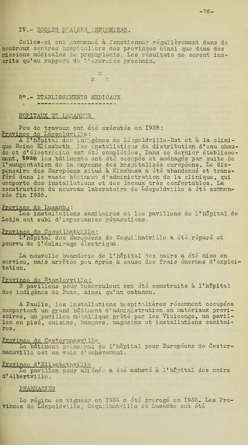 -76- IVo- ECOLES D5 AIDES INEIEMIERS Cellos-ci ont commence a fonctionner regulierement dan nombreux centres hospitallers des provinces ainsi que dans missions medicates de prophylaxis„ Les resultats ne seront crits qu’au rapport do lRoxeroj.ee prochain. s de des ins- 5° »- ETABLISSEMENTS MEDICAUX > •• M* •(*» fwl M M %-*■ rti »i «*• m i« mm mm mam mm mm mm na w : a HOPITAUX ET LAZAREES ont ete executes en 1935 Peu de travau: Province do Leopoldville : A l’hopital des indigenes de Leopoldville-Est et N a la Clini¬ que Reino Elisabeth 3es installations de distribution d’eau chau- de et d’electricite ont ete completees. Dans ce dernier etablisse- ment, tousj los bailments ont ete occupes et amenages par suite de 1*aumgentation de la moyenne des hospitalises europeens. Le dis- pensaire des Europeens situe a Kinshasa a ete abandonne et trans- fere dans le vaste bailment d9administrati on de la clinique, qui comporte des installations et des locaux tres confortables, La construction du nouveau laboratoire de Leopoldville a ete commen¬ ces fin I935e Province do Lusambo: Les installations sanitaires et les pavilions de i’hopital de Lodja ont subi d9importantes reparations. Province do Coauilhatvil 1 e_q L*hopital des Europeens de Coquiihatvilie pourvu do I’eclairage electrique, a ete reparo et La nouvelle buanderie de l9hopital des noirs a etc mise en service, mais arretee peu apres a cause des frais enormes d’exploi¬ tation. Province de Stanlevvil 1 o 2 pavilions des indigenes de pour tuberculeux ont Ste construits a I’hopital Buta; ainsi qu’un cabanon. A Paulis, les installations hospitnlieres recemmcnt occupees comportent un grand batiment d9administration en materiaux provi- soires, un pavilion metallique prete par les Vicicongo, un pavil¬ ion en pise, cuisine, hangars, magasins et installations sanitai¬ res. Province de Costermansyille_ Le batiment prTncipal de l’hopital pour Europeens de Coster mansville est en voie d9achevement. Province d* Eli sabethvi lioi Le pavilion pour alienee d1Albertville a a ete acheve a l’hopital des noirs PHARMACIES Le regime en viguour en 1934 a ete proroge en 1935. Les Pro¬ vinces de Leopoldville., Coquiihatvi lie et Lusambo ont etc