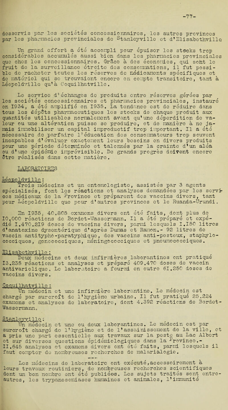 -77- dcsscrvis par los societes concossionnaires, les autres provinces par les pharmacies provinciales de Stanleyville et d*Elisabethville Un grand effort a ete accompli pour epuiser les stacks trop considerables accunules aussi bien dans les pharmacies provinciales quo chcz les conccssionnaires. Grace a des economies, qui soht le fruit de la surveillance etroito des consommations, il fut possi¬ ble de racheter toutes les reserves de medicaments specifiques et de materiel qui so trouvaient encore en compte transitoire, tant a Leopoldville qu’a Coquilhatvilie. Le service d5echanges de produits entre reserves gerees par les societes concessionnaires et pharmacies provinciales, instaure en 1934, a ete amplifie en 1935. La tendance est de reduire dans tous les depots pharmaccutiques les stocks de chaque produit aux quantites utilisables normalement avant qu’une deperdition de va- leur ou une alteration puisse se produire, et de maniero a ne ja¬ mais immobiliser un capital improductif trop important. II a ete necessaire de parfaire 1-education des consommateurs trop souvent incapables d’evaluer exactement leurs besoins en divers produits pour une periode detersminee et talonnes par la crainte d’un alea ou d’une epidemic imprevisible. Le grands progres doivont encore etre realises dans cctte matiere. LABORATOIRBS Leopoldville : Trois medecins et un entomologiste, assistes par 3 agents specialises, font les reactions et analyses demandees par les servi¬ ces me dieaux de la Province et preparent des vaccins divers, tant pour Leopoldville que pour d’autres provinces et le Ruanda-Urundi. Bn 1935; 40c805 examens divers ont ete faits, dont plus de 10,000 reactions de Bordet-Uassernann. II a ete prepare et expe- die I.470.219 doses de vaccins divers, parmi lesquels I.150 litres d’anatoxine dysenterique d’apres Dumas et Ramon.- 92 litres de vaccin antityphO-paratyphique, des vaccins anti-pesteux, stapbylo- cocciques, gonococciques, meningOcocciques et pneumococciques. Elisabethvillo: Leux^medecins et deux infirmieres laborantines ont pratique 13.235 reactions et analyses et prepare 409.470 doses de vaccin antivariolique. Le laboratoire a fourni en outre 61.250 doses de vaccins divers. Goquilhatvilie : Un medecin et une infirniere laborantine. Le rnedccin est charge par surcroit de 1’hygiene urbaine. II fut pratique 25.224 examens et analyses de laboratoire, dont 4.392 reactions de Bordet- Wassermann0 Stanleyville: Un medecin surcroit charge a pris une part et sur diverses 11.645 analyses faut compter de et une ou deux laborantines. Le medecin est par do l5hygiene et de 1*assainissement de la ville, et ossentiellc aux travaux sur la peste au Lac Albert questions epidemiologiques dans la -Province.- et examens divers ont ete faits, parmi lesquels il nombreuses recherches de malarialogie. Les medecins de laboratoire ont execute,accessoirement a leurs travaux routiniers, de nombreuses recherches scientifiques dont un bon nonbre ont ete publieos. Les sujets traites sont entre- autres, les t ryp ano s omi a s e s humaines et animates, 1*inmunite