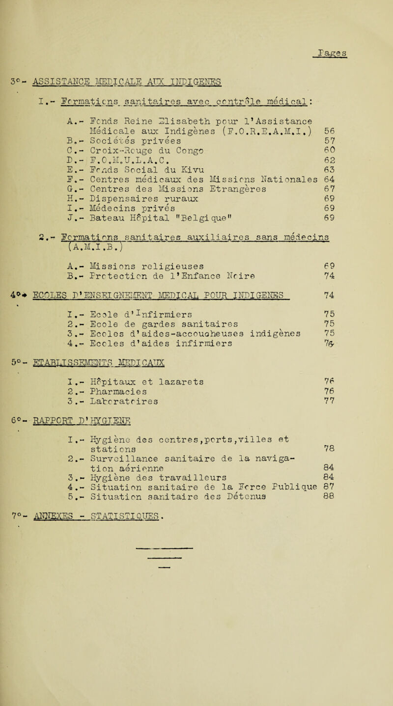 Pages 3°- ASSISTANCE MEDICARE ATTX INDIGENES 1. - Pormaticns sanitaires avec ccntrole medical: A. - Ecnds Reine Elisabeth pour l’Assistance Medicale aux Indigenes (p,0.R.E.A.M*I,) 56 B. - Societes privees 57 C. - Croix-Rouge du Congo 60 D. - P.0,MeU.LeA.C. 62 E. - Ponds Social du Kivu 63 P.- Centres medicaux des Missions Nationales 64 G. - Centres des Missions Etrangeres 67 H. ~ Dispensaires ruraux 69 I. - Medecins prives 69 1.- Bateau Hcpital nBelgiquen 69 2, - Pcrmations sanitaires auxiliaires sans medecins  (a.M.I.B.) ..' A. - Missions religieuses 69 B. - Protection de l’Enfance Noire 74 40* ECOLES P*ENSEIG-NEMENT MEDICAL PONR INDIGENES 74 1. - Ecole d’^nfirmiers 75 2. - Ecole de gardes sanitaires 75 3. - Ecoles d’aides-accouoheuses indigenes 75 4. - Ecoles d’aides infirmiers l(y 5°- ET ABU S SEMENT S MEDIC ATTX 1. - Hopitaux et lazarets 76 2. - Pharmacies 76 3. - Latcratcires 77 6°- RAPPORT D1HYGIENE 1. - Hygiene des centres,ports,villes et stations 78 2. - Surveillance sanitaire de la naviga¬ tion aerienne 84 3. - Hygiene des travailleurs 84 4. - Situation sanitaire de la Perce Publique 87 5. - Situation sanitaire des Detenus 88 7°- ANNEXES - STATISTI Q.UES.