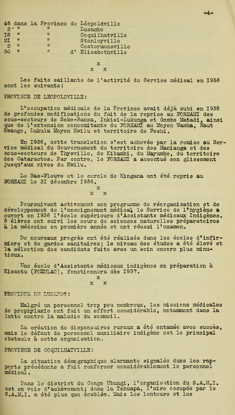 4 46 dans o • II ia 21 '» O t! 30 « la Province do Leopoldville  Lusambo Coquilhatvi lie '• Stanleyvillo H Costermansville ?f d5 Elisabothvillo x x x Les faits saillants de 15 activity du Service medical en 1936 sont les suivants: PROVINCE PE LEOPOLDVILLE: L*occupation medicale de la Province avait deja subi en 1936 de profondes modifications du fait de la reprise au EOREAMI des sous-secteurs de Seke-Banza, Inkisi-Lukunga et Gombe Matadi, ainsi que de l1extension concomitante du EOREAMI au Moyen Wamba, Haut Kwango, Lukula Moyen Kwilu et territoire de Beshi. En 1936, cette translation s’est achevee par la remise au Ser¬ vice medical du Gouvernement du territoire des Manianga et des sous-secteurs de Thysville, de Kibambi, du Hayumbe, du territoire des Cataracteso Par contref lo EOREAMI a accentue son glissement jusqu’aux rives du Kwilu. Le Bas-Eleuve et le cercle de Kingana ont ete repris au EOREAMI le 31 decombre 1936. x x x Poursuivant activemont son programme de reorganisation et do developpement de 15enseignement medical le Service de 1*hygiene a ouvert en 1936 I’ecole superieure d’Assistants medicaux Indigenes. 5 eleves ont suivi les cours de sciences naturelles preparatoires a la medecine en premiere annee et ont reussi l’examen. De nouvoaux progres ont ete realises dans les ecolos d’infir- miers et do gardes sanitaires; le niveau des etudes a ete eleve et la selection des candidate faite avoc un soin encore plus minu- tieux. Lne ecole d*Assistants medicaux indigenes on preparation a Kisantu (BOHULAC), fonctionnora des 1937. x X X PROVINCE BE LMSAMBO : Malgre un personnel trop pou nombreux, les missions medicales de prophylaxio ont fait un effort considerable, notamment dans la lutte contro la maladie du sommoil. La creation de dispensaires ruraux a ete ontamee avec succes, mais le defaut de personnel auxiliaire indigene est le principal obstaclo a cette organisation. PROVINCE DE COQUILHATVILLE: La situation demo graph!quo alarmanto signaleo dans les rap¬ ports precedents a fait renforcor considerablement le personnel medical. Dans le district du Congo Ubangi, 11organisation du S.A.M.I. ost en voie d*achevoment; dans la Tshuapa, l’aire occupeo par le S.A.M.I, a ete plus quo doubleo. Mais les lenteurs et les