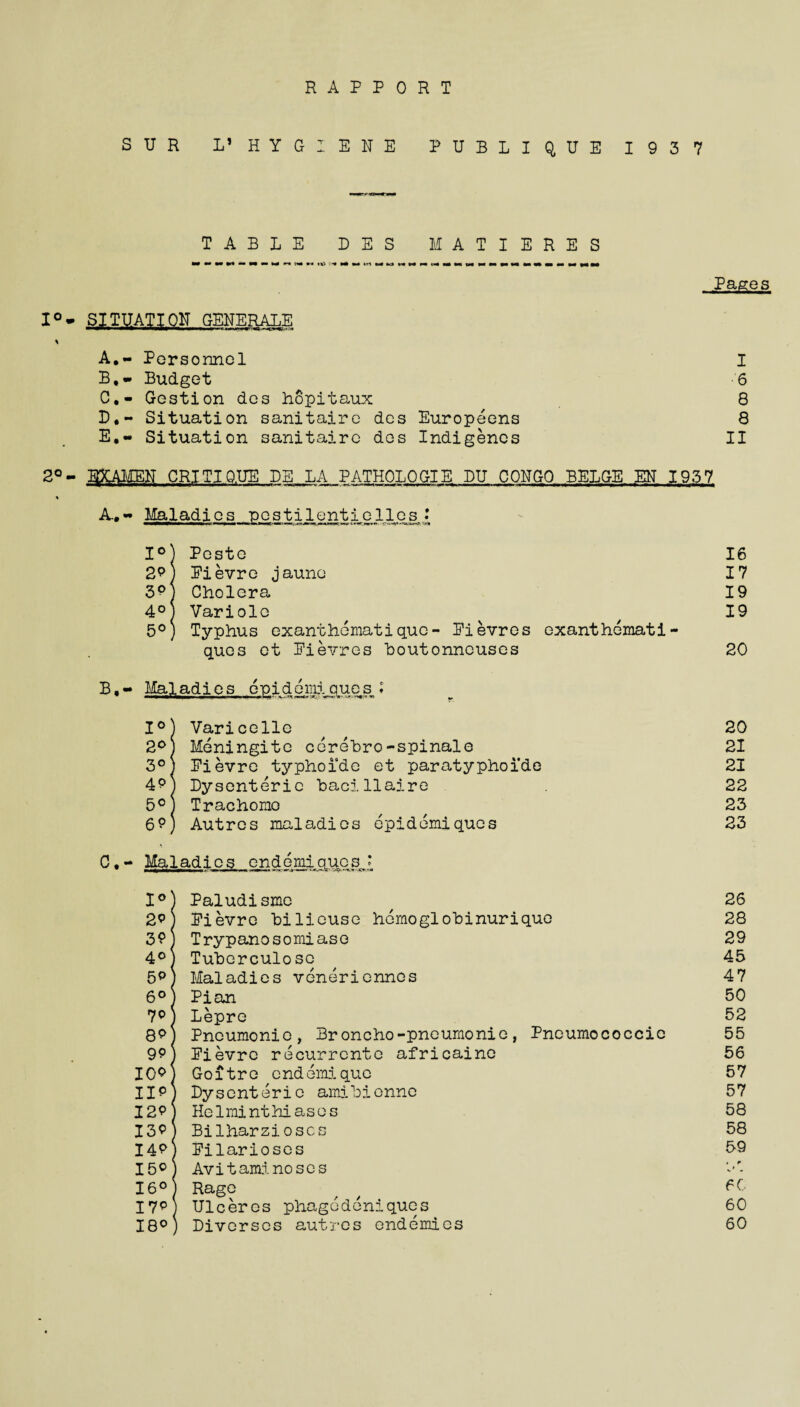 RAPPORT SUR L’ HYGIENE PUBLIQUE 1937 TABLE DES MATIERES Pages I°- SITUATION GENERALE ' III * I < W \ A, - Personnel I B, - Budget 6 C, - Gestion des hopitaux 8 D, ~ Situation sanitaire des Europeens 8 E, « Situation sanitaire des Indigenes II 2° - E3CAMEN CRITIQ.UE BE LA PATHOLOGIE DU CONGO BELGE EN 1937 A. - Maladies pestilentielles* 1°) Poste 16 2p) Eievre jaune 17 3pj Cholera 19 4° Variolc / n 19 5°) Typhus exanthematiquo- Eievres exanthemati- ques et Eievres houtonneuses 20 B, - Maladies enid©miques ♦ 1°) Varicelle ^ # 20 2°) Meningite cerebro-spinale 21 3°) Eievre typhoide et paratyphoide 21 4pj Dysenteric bacillaire 22 5°J Trachomo ^ ^ 23 6?) Autres maladies epidemiques 23 C• - Maladies endemtqucs, ‘ 1°) Paludisme , 26 2p) Eievre bilieuse homoglobinuriquo 28 30\ Trypanosomiaso 29 4°) Tuberculosc ^ 45 5P) Maladies veneriennes 47 6°) Pian 50 70) Lepre 52 8p] Pneumonic, Broncho-pneumonic, Pneumococcie 55 9p) Eievre recurrent© africaine 56 I0p| Goitre cndemique 57 IIpj Dysenteric amibienne 57 I2pj Helminthiases 58 I3pj Bilharzioscs 58 I4p\ Eilarioses 59 I5cj Avitaminoses 16°) Rage / / 50 I7PJ Ulceres phagedeniques 60 18°) Divcrscs autres endemics 60