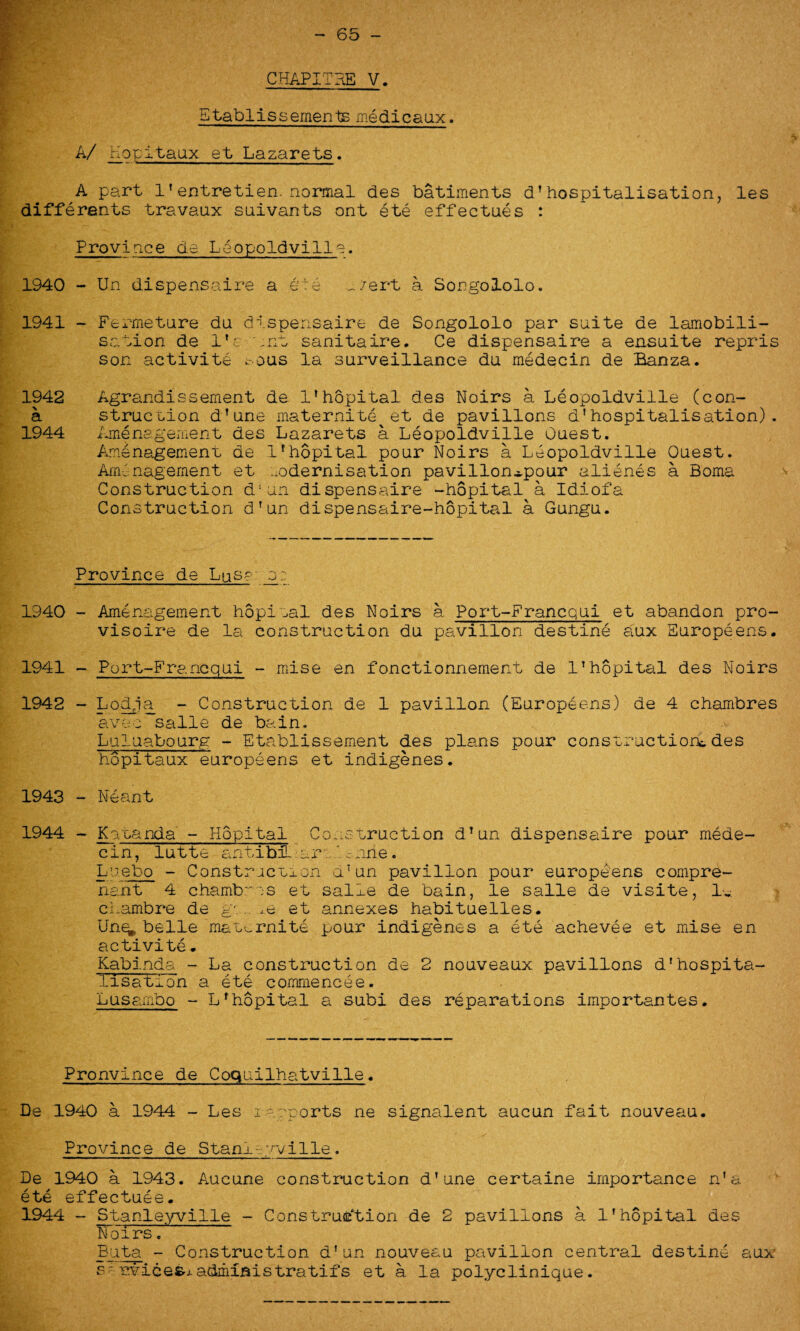 — 65 CHAPITHE V. Etablissements medicaux. A/ Hopitaux et Lazarets. A part 1'entretien. normal des batiments d1 hospitalisation, les differents travaux suivants ont ete effectues : Province de Leopoldville. Un dispensaire a ete ^/ert a Songololo. Fermeture du dispensaire de Songololo par suite de lamobili- sation de 1’a tnt sanitaire. Ce dispensaire a ensuite repris son activite t-ous la surveillance du medecin de Banza. Agrandissement de 1’hopital des Noirs a Leopoldville (con¬ struction d’une maternite et de pavilions d'hospitalisation). Amenagement des Lazarets a Leopoldville Quest. Amenagement de 1’hopital pour Noirs a Leopoldville Ouest. Aminagement et modernisation pavillon*pour alienes a Boma Construction d'un dispensaire -hopital a Idiofa Construction dTun dispensaire-hopital a Gungu. Province de Lus? _o: 1940 - Amenagement hopital des Noirs a Port-Francqui et abandon pro- visoire de la construction du pavilion destine aux Europeens. 1941 - Port-Francqui - mise en fonctionnement de 1’hopital des Noirs 1942 - Lodja - Construction de 1 pavilion (Europeens) de 4 chambres avec salle de bain. Luluabourg - Etablissement des plans pour construction*des hopitaux europeens et indigenes. 1943 - Leant 1944 - Katanda - Hopital Construction d’un dispensaire pour rnede- cin, lutte antibL•.ara'.c.nne. Lnebo - Construction d’un pavilion pour europeens compre- nant 4 chambras et salle de bain, le salle de visite, 1„ cLambre de gt. ,e et annexes habituelles. Un^ belle'maternite pour indigenes a ete achevee et mise en activite* Kabinda - La construction de 2 nouveaux pavilions d’hospita¬ lisation a ete commencee. Lusambo - Lrhopital a subi des reparations importantes. Pronvince de Coquilhatville. De 1940 a 1944 - Les i --.sports ne signalent aucun fait nouveau. Province de Stanleyville. De 1940 a 1943. Aucune construction d’une certaine importance n’& ete effectuee. 1944 - Stanleyville - Construction de 2 pavilions a 1’hopital des Noirs. Buta - Construction d’un nouveau pavilion central destine aux s- rvicefej-administratifs et a la polyclinique. 1940 - 1941 - 1942 a 1944