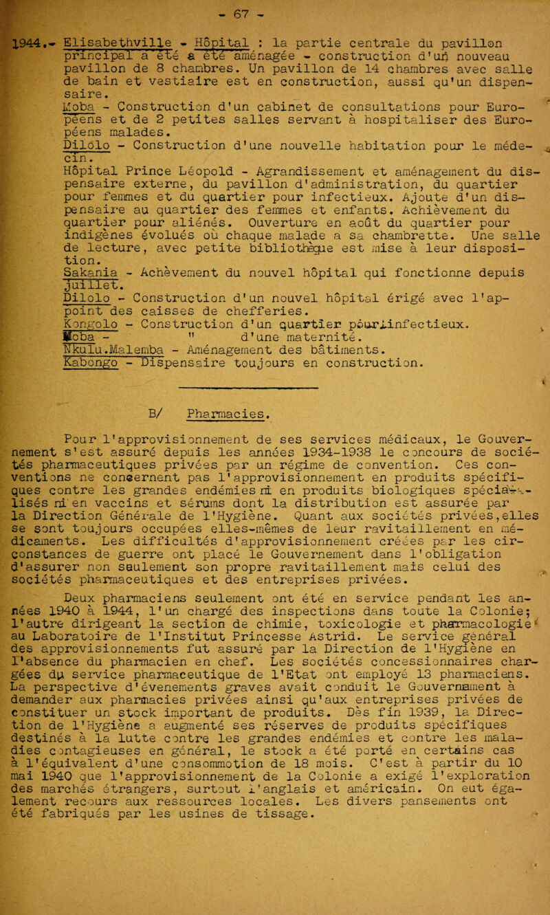 67 1944.- Elisabethville - Hopital : la partie centrale da pavilion principal' a ete a et'e‘amenagee - construction d’un nouveau pavilion de 8 chanbres. Un pavilion de 14 chambres avec salle de bain et vestiaire est en construction, aussi qu’un dispen- saire. Moba - Construction d’un cabinet de consultations pour Euro¬ peans et de 2 petites salles servant a hospitaliser des Euro¬ pe ens malades. Dilolo - Construction d’une nouvelle habitation pour le mede- cin. Hopital Prince Leopold - Agrandissement et amenagement du dis- pensaire externe, du pavilion d’administration, du quartier pour femmes et du quartier pour infectieux. Ajoute d’un dis- pensaire au quartier des femmes et enfants. Achievement du quartier pour alienes. Ouverture en aout du quartier pour indigenes evolues ou chaque malade a sa chambrette. Une salle de lecture, avec petite bibliothegue est mise a leur disposi¬ tion. Sakania - Achievement du nouvel hopital qui fonctionne depuis juillet. Dilolo - Construction d'un nouvel hopital erige avec lfap¬ point des caisses de chefferies. Kongolo - Construction d’un quartier pourlinfectieux. fcba - ” d’une maternite. Nkulu.Maiemba - Amenagement des batiinents. Kabongo - Dispensaire toujours en construction. B/ Pharmacies. Pour 1’approvisionnement de ses services medicaux, le Gouver- nement s’est assure depuis les annees 1934-1938 le concours de socie¬ tes pharmaceutiques privees par un regime de convention. Ces con¬ ventions ne coneernent pas 1*approvisionnement en produits specifi- ques centre les grandes endemies ri en produits biologiques special- lises ni en vaccins et serums dont la distribution est assuree par la Direction Generate de 1'Hygiene. Quant aux societes privees,elles se sont toujours occupees elles-memes de leur ravitaillement en me¬ dicaments. Les difficultes d’approvisionnement creees par les cir- constances de guerre ont place le Gouvernement dans 1'obligation d‘assurer non seulement son propre ravitaillement mais celui des societes pharmaceutiques et des entreprises privees. Deux pharmaciens seulement ont ete en service pendant les an¬ nees 1940 a 1944, l’un charge des inspections dans toute la Colonie; 1’autre dirigeant la section de chimie, toxicologie et pharmacologies au Laboratoire de l’Institut Princesse Astrid. Le service general des approvisionnements fut assure par la Direction de 1’Hygiene en l’absence du pharmacien en chef. Les societes concessionnaires char¬ gees du service pharmaceutique de l’Etat ont employe 13 pharmaciens. La perspective d’evenements graves avait conduit le GouvernHinent a demander aux pharmacies privees ainsi qu’aux entreprises privees de constituer un stock important de produits. Des fin 1939, la Direc¬ tion de 1’Hygiene a augments ses reserves de produits specifiques destines a la lutte centre les grandes endemies et centre les mala¬ dies contagieuses en general, le stock a ete porte en certains cas a 1’equivalent d’une consommotion de 18 mois. C’est a partir du 10 mai 1940 que 1’approvisionnement de la Colonie a exige 1’exploration des marches etrangers, surtout i?anglais et americain. On eut ega- lement recours aux ressources locales. Les divers pansements ont ete fabriques par les usines de tissage.