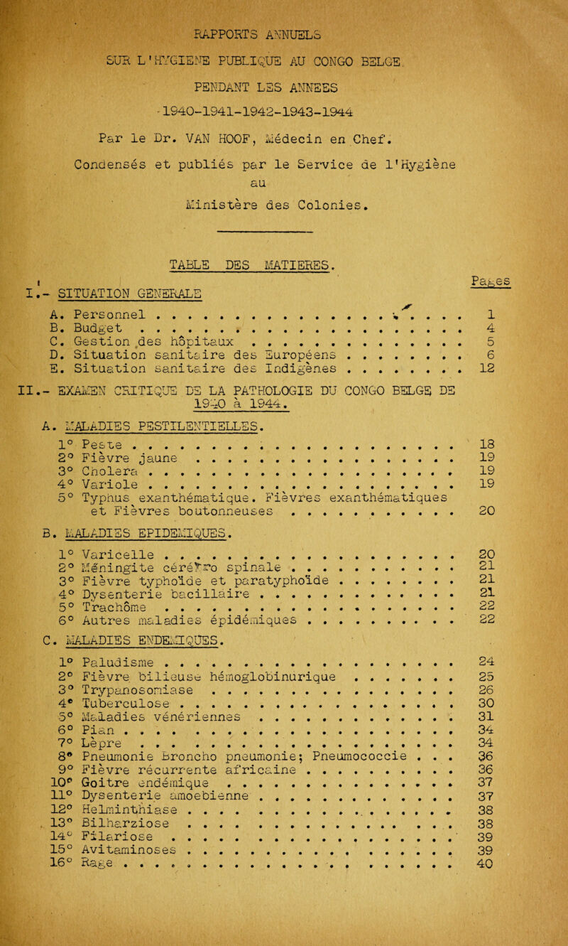 RAPPORTS ANNUELS SUR L' HYGIENE PUBLIQUS AU CONGO BULGE PENDANT LES ANNESS '1940-1941-1942-1943-1944 Par le Dr. VAN HOOF, Medecin en Chef. Condenses et publies par le Service de 1’Hygiene au Ministers des Colonies. TABLE DSS MATIERES. I.~ SITUATION GENERALS A. Personnel.. . . . . 1 B. Budget. 4 C. Gestion des hopitaux . 5 D. Situation sanitaire des Europeans . 6 E. Situation sanitaire des Indigenes.. . 12 II.- EXAMEN CRITIQUE DE LA PATHOLOGIE DU CONGO BULGE DE 1940 a 1944. A. MALADIES PESTILSNTIELLSS. 1° Peste... 18 2° Fievre jaune ..... . ..... 19 3° Cholera. 19 4° Variole. 19 5° Typhus exanthematique. Fievres exanthematiques et Fievres boutonneuses . 20 B. MALADIES EPIDBMIQUBS. 1° Varicelle. 20 2° Mdningite cerefro spinale. 21 3° Fievre typhoide et paratypholde . 21 4° Dysenterie bacillaire .. 21 5° Trachorae.*. 22 6° Autres maladies epidemiques .......... 22 C. MALADIES ENDEMIQUBS. 1° Paludisme ......... . 24 2° Fievre bilieuse hemoglobinurique . 25 3° Trypanosomiase. 26 4® Tuberculose ... . ........ 30 5° Maladies veneriennes . ..... 31 6° Pian .. 34 7° Lepre . .............. 34 8® Pneumonie .broncho pneumonic; Pneumococcie ... 36 9° Fievre recurrente africaine . 36 10e Goitre endemique. 3? 11° Dysenterie amoebienne . 37 12° Helminthiase. 38 13° Bilharziose. . 38 14° Filariose ..‘ 39 15° Avitaminoses. 39 16° Rage ... , ...... 40