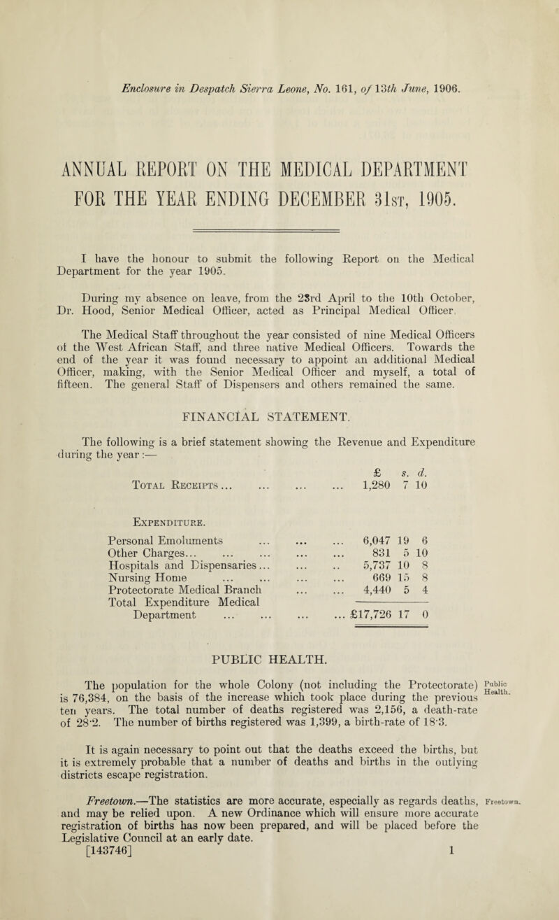 ANNUAL REPORT ON THE MEDICAL DEPARTMENT FOR THE YEAR ENDING DECEMBER 81st, 1905. I have the honour to submit the following Report on the Medical Department for the year 1905. During my absence on leave, from the 2Srd April to the 10th October, Dr. Hood, Senior Medical Officer, acted as Principal Medical Officer The Medical Staff throughout the year consisted of nine Medical Officers of the West African Staff, and three native Medical Officers. Towards the end of the year it was found necessary to appoint an additional Medical Officer, making, with the Senior Medical Officer and myself, a total of fifteen. The general Staff of Dispensers and others remained the same. FINANCIAL STATEMENT. The following is a brief statement showing the Revenue and Expenditure during the year :— £ s. d. Total Receipts... • • • 1,280 Expenditure. Personal Emoluments Other Charges... Hospitals and Dispensaries... Nursing Home Protectorate Medical Branch Total Expenditure Medical 6,047 831 5,737 669 4,440 Department £17,726 17 0 PUBLIC HEALTH. The population for the whole Colony (not including the Protectorate) is 76,384, on the basis of the increase which took place during the previous ten years. The total number of deaths registered was 2,156, a death-rate of 28-2. The number of births registered was 1,399, a birth-rate of 18'3. It is again necessary to point out that the deaths exceed the births, but it is extremely probable that a number of deaths and births in the outlying districts escape registration. Freetown.—The statistics are more accurate, especially as regards deaths, and may be relied upon. A new Ordinance which will ensure more accurate registration of births has now been prepared, and will be placed before the Legislative Council at an early date. [143746] 1 Public Health. Freetown.