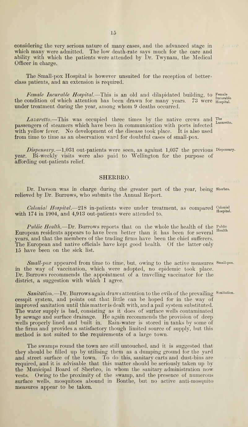 considering the very serious nature of many cases, and the advanced stage in which many were admitted. The low death-rate says much for the care and ability with which the patients were attended by Dr. Twynam, the Medical Officer in charge. The Small-pox Hospital is however unsuited for the reception of better- class patients, and an extension is required. Female Incurable Hospital.—This is an old and dilapidated building, to the condition of which attention has been drawn for many years. 73 were under treatment during the year, among whom 9 deaths occurred. Lazaretto.—This was occupied three times by the native crews and passengers of steamers which have been in communication with ports infected with yellow fever. No development of the disease took place. It is also used from time to time as an observation ward for doubtful cases of small-pox. Dispensary.—1,031 out-patients were seen, as against 1,037 the previous year. Bi-weekly visits were also paid to Wellington for the purpose of affording out-patients relief. SHERBRO. Dr. Davson was in charge during the greater part of the year, being relieved by Dr. Burrows, who submits the Annual Report. Colonial Hospital.—218 in-patients were under treatment, as compared with 174 in 1904, and 4,913 out-patients were attended to. Public Health.—Dr. Burrows reports that on the whole the health of the European residents appears to have been better than it has been for several years, and that the members of the trading firms have been the chief sufferers. The European and native officials have kept good health. Of the latter only 15 have been on the sick list. Small-pox appeared from time to time, but, owing to the active measures in the way of vaccination, which were adopted, no epidemic took place. Dr. Burrows recommends the appointment of a travelling vaccinator for the district, a suggestion with which I agree. Sanitation.—Dr. Burrows again draws attention to the evils of the prevailing cesspit system, and points out that little can be hoped for in the way of improved sanitation until this matter is dealt with, and a pail system substituted. The water supply is bad, consisting as it does of surface wells contaminated by sewage and surface drainage. He again recommends the provision of deep wells properly lined and built in. Rain-water is stored in tanks by some of the firms and provides a satisfactory though limited source of supply, but this method is not suited to the requirements of a large town. The swamps round the town are still untouched, and it is suggested that they should be filled up by utilising them as a dumping ground for the yard and street surface of the town. To do this, sanitarv carts and dust-bins are required, and it is advisable that this matter should be seriously taken up by the Municipal Board of Sherbro, in whom the sanitary administration now vests. Owing to the proximity of the swamp, and the presence of numerous surface wells, mosquitoes abound in Bonthe, but no active anti-mosquito measures appear to be taken. Female Incurable Hospital. The Lazaretto. Dispensary. Sherbro. Colonial Hospital. Public Health Small-pox. Sanitation.