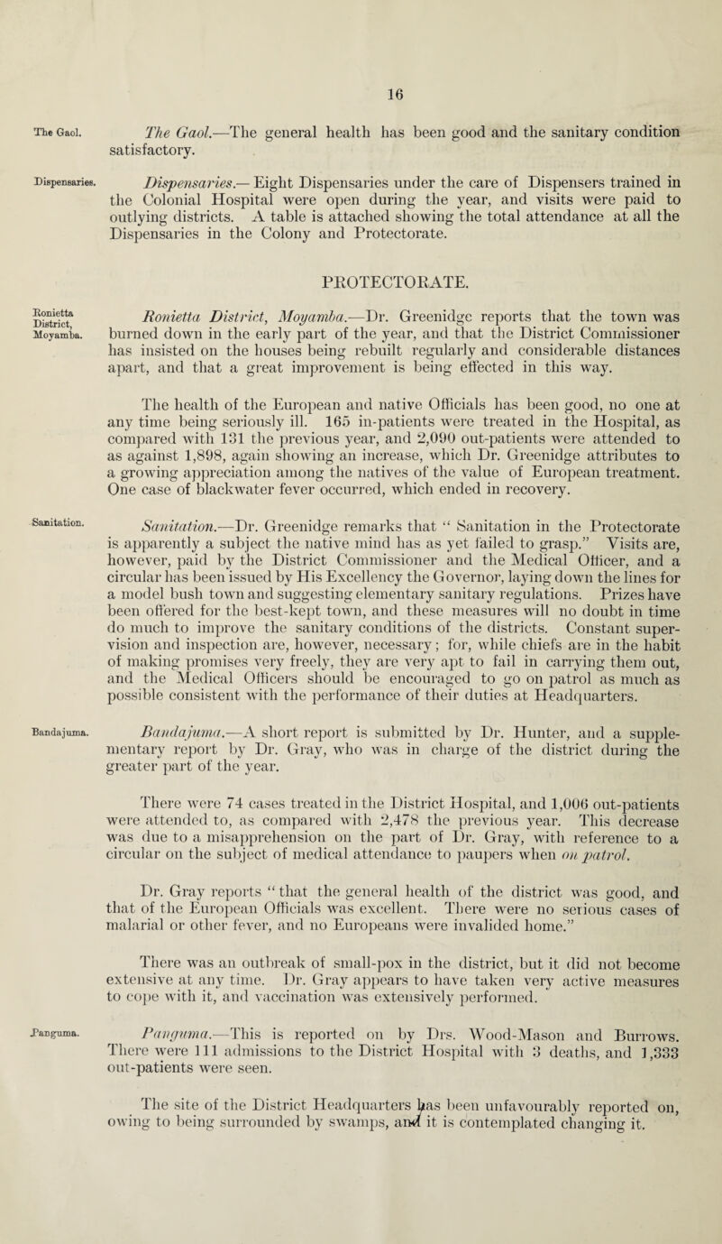 The Gaol. Dispensaries. Konietta District, Moyamba. Sanitation. Banda juxna. Danguma. The Gaol.—The general health has been good and the sanitary condition satisfactory. Dispensaries — Eight Dispensaries under the care of Dispensers trained in the Colonial Hospital were open during the year, and visits were paid to outlying districts. A table is attached showing the total attendance at all the Dispensaries in the Colony and Protectorate. PBOTECTORATE. Ronietta District, Moyamba.—Dr. Greenidge reports that the town was burned down in the early part of the year, and that the District Commissioner has insisted on the houses being rebuilt regularly and considerable distances apart, and that a great improvement is being effected in this way. The health of the European and native Officials has been good, no one at any time being seriously ill. 165 in-patients were treated in the Hospital, as compared with 131 the previous year, and 2,090 out-patients were attended to as against 1,898, again showing an increase, which Dr. Greenidge attributes to a growing appreciation among the natives of the value of European treatment. One case of blackwater fever occurred, which ended in recovery. Sanitation.—Dr. Greenidge remarks that “ Sanitation in the Protectorate is apparently a subject the native mind has as yet failed to grasp.” Visits are, however, paid by the District Commissioner and the Medical Officer, and a circular has been issued by His Excellency the Governor, laying down the lines for a model bush town and suggesting elementary sanitary regulations. Prizes have been offered for the best-kept town, and these measures will no doubt in time do much to improve the sanitary conditions of the districts. Constant super¬ vision and inspection are, however, necessary; for, while chiefs are in the habit of making promises very freely, they are very apt to fail in carrying them out, and the Medical Officers should be encouraged to go on patrol as much as possible consistent with the performance of their duties at Headquarters. Bandajuma.—A short report is submitted by Dr. Hunter, and a supple¬ mentary report by Dr. Gray, who was in charge of the district during the greater part of the year. There were 74 cases treated in the District Hospital, and 1,006 out-patients were attended to, as compared with 2,478 the previous year. This decrease was due to a misapprehension on the part of Dr. Gray, with reference to a circular on the subject of medical attendance to paupers when on patrol. Dr. Gray reports “ that the general health of the district was good, and that of the European Officials was excellent. There were no serious cases of malarial or other fever, and no Europeans were invalided home.” There was an outbreak of small-pox in the district, but it did not become extensive at any time. Dr. Gray appears to have taken very active measures to cope with it, and vaccination was extensively performed. Panguma.—This is reported on by Drs. Wood-Mason and Burrows. There were 111 admissions to the District Hospital with 3 deaths, and 1,333 out-patients were seen. The site of the District Headquarters has been unfavourably reported on, owing to being surrounded by swamps, an^ it is contemplated changing it.