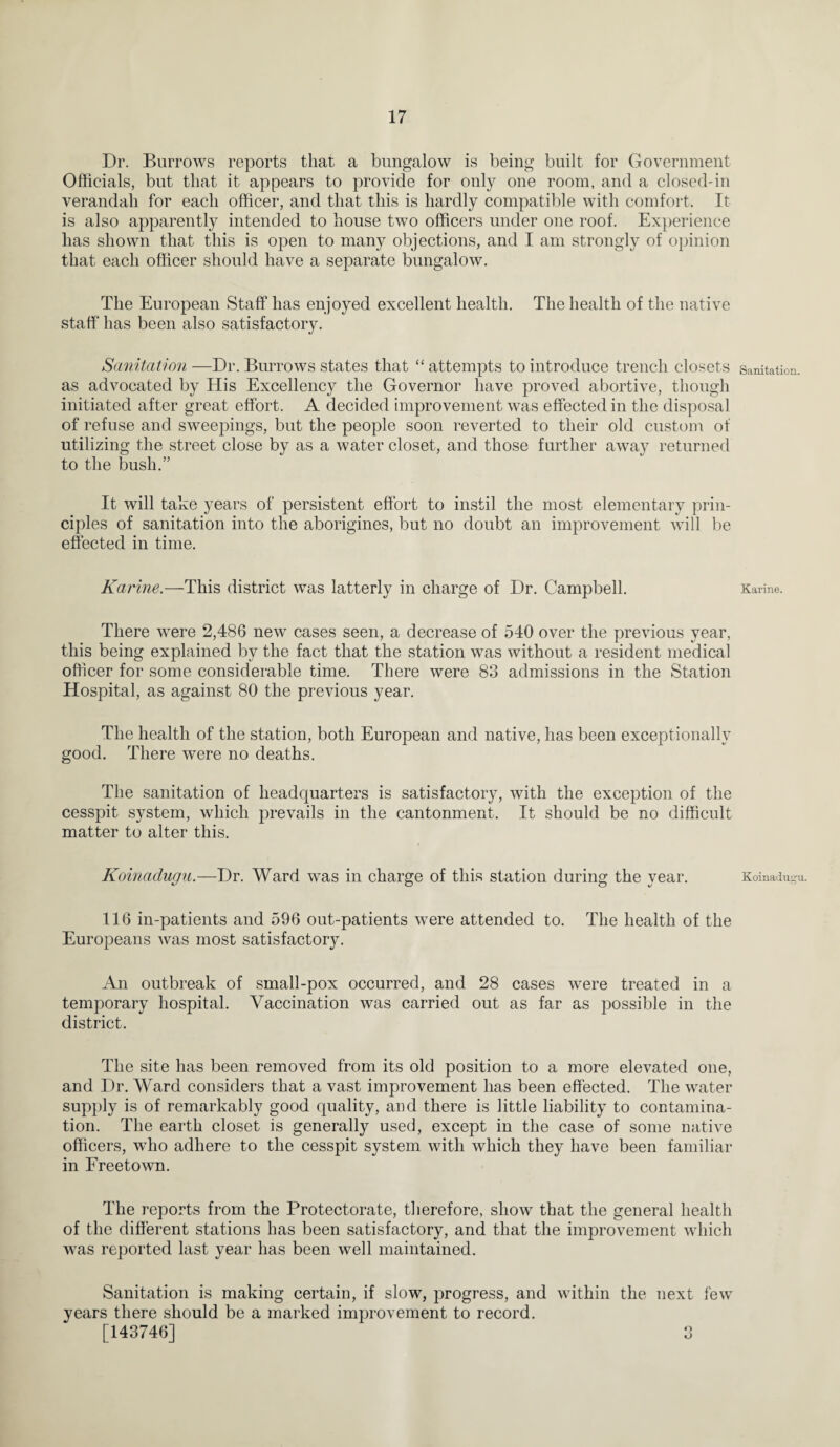 Dr. Burrows reports that a bungalow is being built for Government Officials, but that it appears to provide for only one room, and a closed-in verandah for each officer, and that this is hardly compatible with comfort. It is also apparently intended to house two officers under one roof. Experience has shown that this is open to many objections, and I am strongly of opinion that each officer should have a separate bungalow. The European Staff has enjoyed excellent health. The health of the native staff has been also satisfactory. Sanitation —Dr. Burrows states that “ attempts to introduce trench closets sanitation, as advocated by His Excellency the Governor have proved abortive, though initiated after great effort. A decided improvement was effected in the disposal of refuse and sweepings, but the people soon reverted to their old custom of utilizing the street close by as a water closet, and those further away returned to the bush.” It will take years of persistent effort to instil the most elementary prin¬ ciples of sanitation into the aborigines, but no doubt an improvement will be effected in time. Karine.—This district was latterly in charge of Dr. Campbell. Karine. There were 2,486 new cases seen, a decrease of 540 over the previous year, this being explained by the fact that the station was without a resident medical officer for some considerable time. There were 83 admissions in the Station Hospital, as against 80 the previous year. The health of the station, both European and native, has been exceptionally good. There were no deaths. The sanitation of headquarters is satisfactory, with the exception of the cesspit system, which prevails in the cantonment. It should be no difficult matter to alter this. Koinadugu.—Dr. Ward was in charge of this station during the year. Koinadugn. 116 in-patients and 596 out-patients were attended to. The health of the Europeans was most satisfactory. An outbreak of small-pox occurred, and 28 cases were treated in a temporary hospital. Vaccination was carried out as far as possible in the district. The site has been removed from its old position to a more elevated one, and Dr. Ward considers that a vast improvement has been effected. The water supply is of remarkably good quality, and there is little liability to contamina¬ tion. The earth closet is generally used, except in the case of some native officers, who adhere to the cesspit system with which they have been familiar in Freetown. The reports from the Protectorate, therefore, show that the general health of the different stations has been satisfactory, and that the improvement which was reported last year has been well maintained. Sanitation is making certain, if slow, progress, and within the next few years there should be a marked improvement to record. [143746] 3