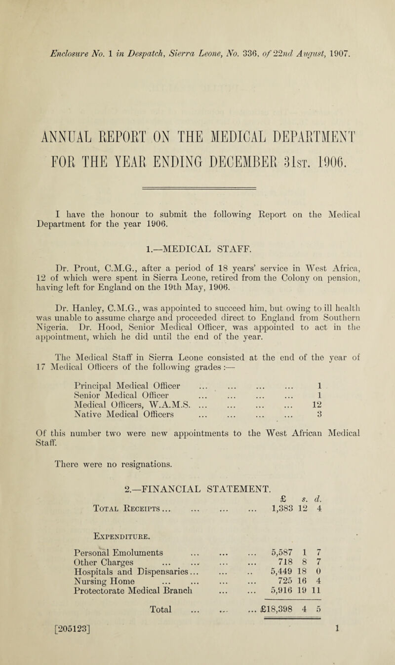 ANNUAL REPORT ON THE MEDICAL DEPARTMENT FOR THE YEAR ENDING DECEMBER 31st. 1906. I have the honour to submit the following Report on the Medical Department for the year 1906. 1.—MEDICAL STAFF. Dr. Prout, C.M.G., after a period of 18 years’ service in West Africa, 12 of which were spent in Sierra Leone, retired from the Colony on pension, having left for England on the 19th May, 1906. Dr. Hanley, C.M.G., was appointed to succeed him, but owing to ill health was unable to assume charge and proceeded direct to England from Southern Nigeria. Dr. Hood, Senior Medical Officer, was appointed to act in the appointment, which he did until the end of the year. The Medical Staff in Sierra Leone consisted at the end of the year of 17 Medical Officers of the following grades:— Principal Medical Officer Senior Medical Officer Medical Officers, W.A.M.S. Native Medical Officers 1 1 12 3 Of this number two were new appointments to the West African Medical Staff. There were no resignations. 2.—FINANCIAL STATEMENT. Total Receipts... Expenditure. Personal Emoluments Other Charges Hospitals and Dispensaries... Nursing Home Protectorate Medical Branch Total £ s. cl. ... 1,383 12 4 ... 5,587 1 7 718 8 7 5,449 18 0 725 16 4 5,916 19 11 ... £18,398 4 5 [205123] 1